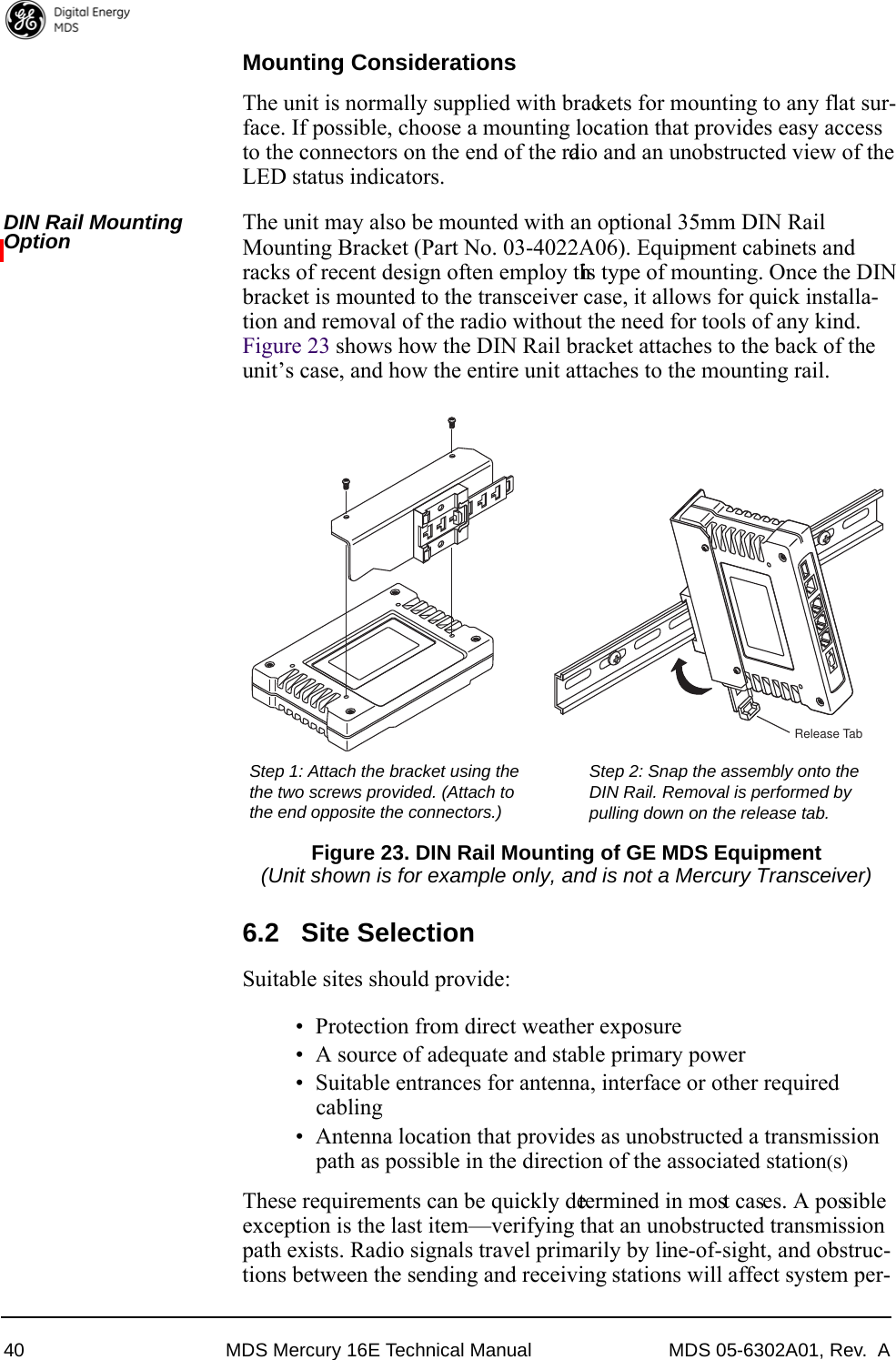 40 MDS Mercury 16E Technical Manual MDS 05-6302A01, Rev.  AMounting ConsiderationsThe unit is normally supplied with brackets for mounting to any flat sur-face. If possible, choose a mounting location that provides easy access to the connectors on the end of the radio and an unobstructed view of the LED status indicators.DIN Rail Mounting Option The unit may also be mounted with an optional 35mm DIN Rail Mounting Bracket (Part No. 03-4022A06). Equipment cabinets and racks of recent design often employ this type of mounting. Once the DIN bracket is mounted to the transceiver case, it allows for quick installa-tion and removal of the radio without the need for tools of any kind. Figure 23 shows how the DIN Rail bracket attaches to the back of the unit’s case, and how the entire unit attaches to the mounting rail.Invisible place holderFigure 23. DIN Rail Mounting of GE MDS Equipment(Unit shown is for example only, and is not a Mercury Transceiver)6.2 Site SelectionSuitable sites should provide:• Protection from direct weather exposure• A source of adequate and stable primary power• Suitable entrances for antenna, interface or other required cabling• Antenna location that provides as unobstructed a transmission path as possible in the direction of the associated station(s)These requirements can be quickly determined in most cases. A possible exception is the last item—verifying that an unobstructed transmission path exists. Radio signals travel primarily by line-of-sight, and obstruc-tions between the sending and receiving stations will affect system per-Step 1: Attach the bracket using the Step 2: Snap the assembly onto theDIN Rail. Removal is performed bythe two screws provided. (Attach to pulling down on the release tab.the end opposite the connectors.)Release Tab