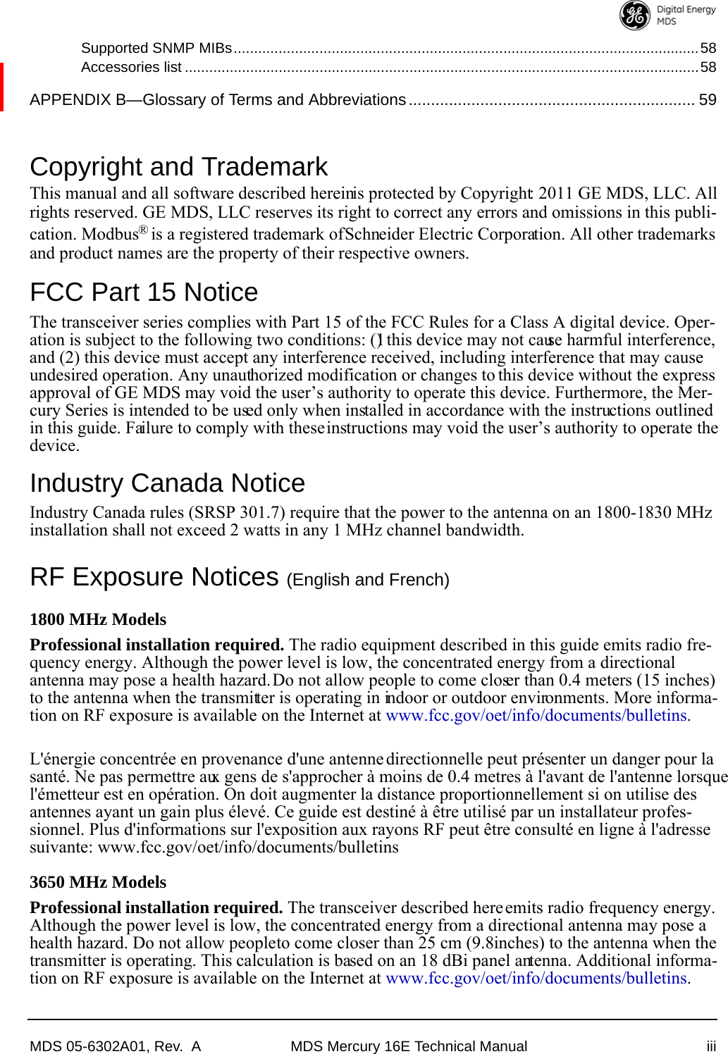 MDS 05-6302A01, Rev.  A MDS Mercury 16E Technical Manual iiiSupported SNMP MIBs..................................................................................................................58Accessories list ..............................................................................................................................58APPENDIX B—Glossary of Terms and Abbreviations................................................................ 59Copyright and TrademarkThis manual and all software described herein is protected by Copyright: 2011 GE MDS, LLC. All rights reserved. GE MDS, LLC reserves its right to correct any errors and omissions in this publi-cation. Modbus® is a registered trademark of Schneider Electric Corporation. All other trademarks and product names are the property of their respective owners.FCC Part 15 NoticeThe transceiver series complies with Part 15 of the FCC Rules for a Class A digital device. Oper-ation is subject to the following two conditions: (1) this device may not cause harmful interference, and (2) this device must accept any interference received, including interference that may cause undesired operation. Any unauthorized modification or changes to this device without the express approval of GE MDS may void the user’s authority to operate this device. Furthermore, the Mer-cury Series is intended to be used only when installed in accordance with the instructions outlined in this guide. Failure to comply with these instructions may void the user’s authority to operate the device.Industry Canada NoticeIndustry Canada rules (SRSP 301.7) require that the power to the antenna on an 1800-1830 MHz installation shall not exceed 2 watts in any 1 MHz channel bandwidth.RF Exposure Notices (English and French)1800 MHz Models Professional installation required. The radio equipment described in this guide emits radio fre-quency energy. Although the power level is low, the concentrated energy from a directional antenna may pose a health hazard. Do not allow people to come closer than 0.4 meters (15 inches) to the antenna when the transmitter is operating in indoor or outdoor environments. More informa-tion on RF exposure is available on the Internet at www.fcc.gov/oet/info/documents/bulletins.L&apos;énergie concentrée en provenance d&apos;une antenne directionnelle peut présenter un danger pour la santé. Ne pas permettre aux gens de s&apos;approcher à moins de 0.4 metres à l&apos;avant de l&apos;antenne lorsque l&apos;émetteur est en opération. On doit augmenter la distance proportionnellement si on utilise des antennes ayant un gain plus élevé. Ce guide est destiné à être utilisé par un installateur profes-sionnel. Plus d&apos;informations sur l&apos;exposition aux rayons RF peut être consulté en ligne à l&apos;adresse suivante: www.fcc.gov/oet/info/documents/bulletins3650 MHz ModelsProfessional installation required. The transceiver described here emits radio frequency energy. Although the power level is low, the concentrated energy from a directional antenna may pose a health hazard. Do not allow people to come closer than 25 cm (9.8 inches) to the antenna when the transmitter is operating. This calculation is based on an 18 dBi panel antenna. Additional informa-tion on RF exposure is available on the Internet at www.fcc.gov/oet/info/documents/bulletins.