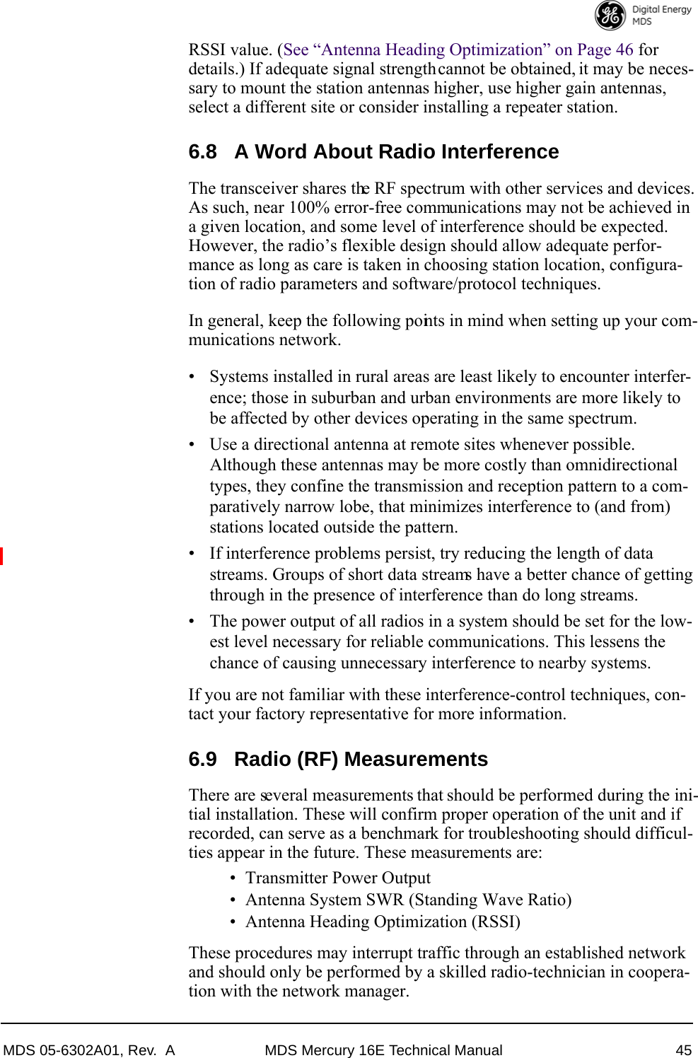 MDS 05-6302A01, Rev.  A MDS Mercury 16E Technical Manual 45RSSI value. (See “Antenna Heading Optimization” on Page 46 for details.) If adequate signal strength cannot be obtained, it may be neces-sary to mount the station antennas higher, use higher gain antennas, select a different site or consider installing a repeater station.6.8 A Word About Radio InterferenceThe transceiver shares the RF spectrum with other services and devices. As such, near 100% error-free communications may not be achieved in a given location, and some level of interference should be expected. However, the radio’s flexible design should allow adequate perfor-mance as long as care is taken in choosing station location, configura-tion of radio parameters and software/protocol techniques.In general, keep the following points in mind when setting up your com-munications network.• Systems installed in rural areas are least likely to encounter interfer-ence; those in suburban and urban environments are more likely to be affected by other devices operating in the same spectrum.• Use a directional antenna at remote sites whenever possible. Although these antennas may be more costly than omnidirectional types, they confine the transmission and reception pattern to a com-paratively narrow lobe, that minimizes interference to (and from) stations located outside the pattern.• If interference problems persist, try reducing the length of data streams. Groups of short data streams have a better chance of getting through in the presence of interference than do long streams.• The power output of all radios in a system should be set for the low-est level necessary for reliable communications. This lessens the chance of causing unnecessary interference to nearby systems.If you are not familiar with these interference-control techniques, con-tact your factory representative for more information.6.9 Radio (RF) MeasurementsThere are several measurements that should be performed during the ini-tial installation. These will confirm proper operation of the unit and if recorded, can serve as a benchmark for troubleshooting should difficul-ties appear in the future. These measurements are:• Transmitter Power Output• Antenna System SWR (Standing Wave Ratio)• Antenna Heading Optimization (RSSI)These procedures may interrupt traffic through an established network and should only be performed by a skilled radio-technician in coopera-tion with the network manager.