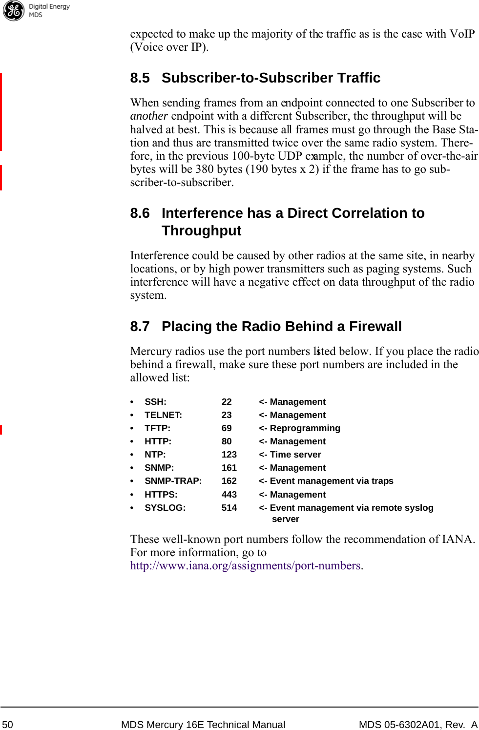 50 MDS Mercury 16E Technical Manual MDS 05-6302A01, Rev.  Aexpected to make up the majority of the traffic as is the case with VoIP (Voice over IP).8.5 Subscriber-to-Subscriber TrafficWhen sending frames from an endpoint connected to one Subscriber to another endpoint with a different Subscriber, the throughput will be halved at best. This is because all frames must go through the Base Sta-tion and thus are transmitted twice over the same radio system. There-fore, in the previous 100-byte UDP example, the number of over-the-air bytes will be 380 bytes (190 bytes x 2) if the frame has to go sub-scriber-to-subscriber.8.6 Interference has a Direct Correlation to ThroughputInterference could be caused by other radios at the same site, in nearby locations, or by high power transmitters such as paging systems. Such interference will have a negative effect on data throughput of the radio system.8.7 Placing the Radio Behind a FirewallMercury radios use the port numbers listed below. If you place the radio behind a firewall, make sure these port numbers are included in the allowed list:• SSH: 22 &lt;- Management• TELNET: 23 &lt;- Management• TFTP: 69 &lt;- Reprogramming• HTTP: 80 &lt;- Management• NTP: 123 &lt;- Time server• SNMP: 161 &lt;- Management• SNMP-TRAP: 162 &lt;- Event management via traps• HTTPS: 443 &lt;- Management• SYSLOG: 514 &lt;- Event management via remote syslogserverThese well-known port numbers follow the recommendation of IANA. For more information, go to http://www.iana.org/assignments/port-numbers.