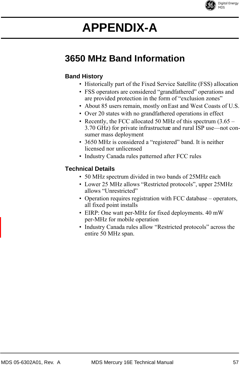 MDS 05-6302A01, Rev.  A MDS Mercury 16E Technical Manual 57APPENDIX-A3650 MHz Band InformationBand History• Historically part of the Fixed Service Satellite (FSS) allocation• FSS operators are considered “grandfathered” operations and are provided protection in the form of “exclusion zones”• About 85 users remain, mostly on East and West Coasts of U.S.• Over 20 states with no grandfathered operations in effect• Recently, the FCC allocated 50 MHz of this spectrum (3.65 – 3.70 GHz) for private infrastructure and rural ISP use—not con-sumer mass deployment• 3650 MHz is considered a “registered” band. It is neither licensed nor unlicensed• Industry Canada rules patterned after FCC rulesTechnical Details• 50 MHz spectrum divided in two bands of 25MHz each• Lower 25 MHz allows “Restricted protocols”, upper 25MHz allows “Unrestricted”• Operation requires registration with FCC database – operators, all fixed point installs• EIRP: One watt per-MHz for fixed deployments. 40 mW per-MHz for mobile operation• Industry Canada rules allow “Restricted protocols” across the entire 50 MHz span.