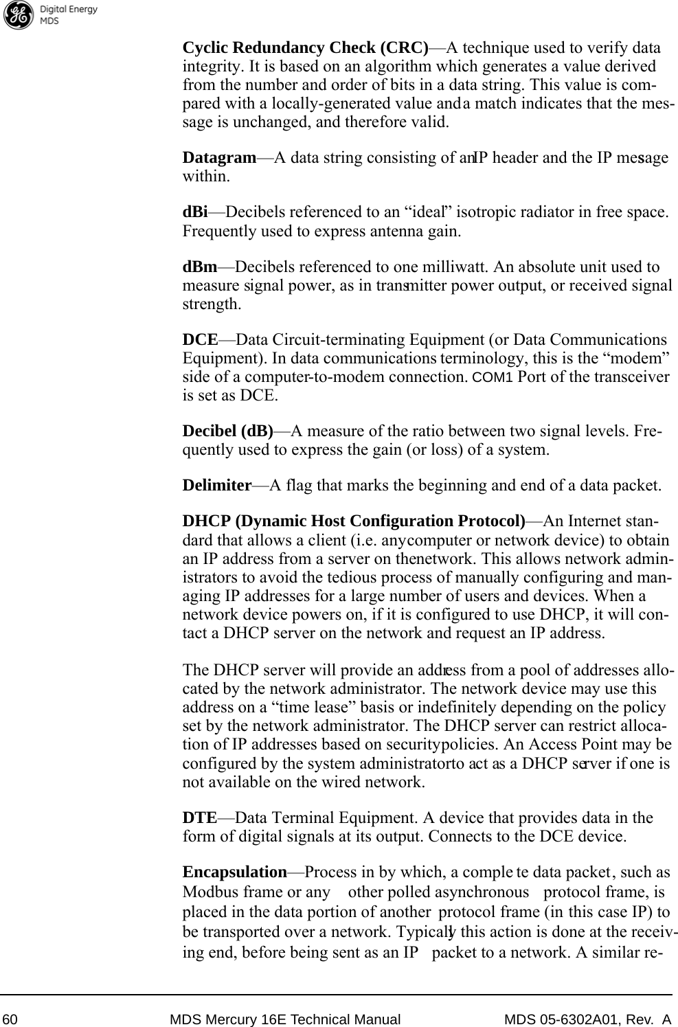 60 MDS Mercury 16E Technical Manual MDS 05-6302A01, Rev.  ACyclic Redundancy Check (CRC)—A technique used to verify data integrity. It is based on an algorithm which generates a value derived from the number and order of bits in a data string. This value is com-pared with a locally-generated value and a match indicates that the mes-sage is unchanged, and therefore valid.Datagram—A data string consisting of an IP header and the IP message within.dBi—Decibels referenced to an “ideal” isotropic radiator in free space. Frequently used to express antenna gain.dBm—Decibels referenced to one milliwatt. An absolute unit used to measure signal power, as in transmitter power output, or received signal strength.DCE—Data Circuit-terminating Equipment (or Data Communications Equipment). In data communications terminology, this is the “modem” side of a computer-to-modem connection. COM1 Port of the transceiver is set as DCE.Decibel (dB)—A measure of the ratio between two signal levels. Fre-quently used to express the gain (or loss) of a system.Delimiter—A flag that marks the beginning and end of a data packet.DHCP (Dynamic Host Configuration Protocol)—An Internet stan-dard that allows a client (i.e. any computer or network device) to obtain an IP address from a server on the network. This allows network admin-istrators to avoid the tedious process of manually configuring and man-aging IP addresses for a large number of users and devices. When a network device powers on, if it is configured to use DHCP, it will con-tact a DHCP server on the network and request an IP address. The DHCP server will provide an address from a pool of addresses allo-cated by the network administrator. The network device may use this address on a “time lease” basis or indefinitely depending on the policy set by the network administrator. The DHCP server can restrict alloca-tion of IP addresses based on security policies. An Access Point may be configured by the system administrator to act as a DHCP server if one is not available on the wired network.DTE—Data Terminal Equipment. A device that provides data in the form of digital signals at its output. Connects to the DCE device.Encapsulation—Process in by which, a comple te data packet, such asModbus frame or any  other polled asynchronous  protocol frame, isplaced in the data portion of another  protocol frame (in this case IP) tobe transported over a network. Typically this action is done at the receiv-ing end, before being sent as an IP  packet to a network. A similar re-