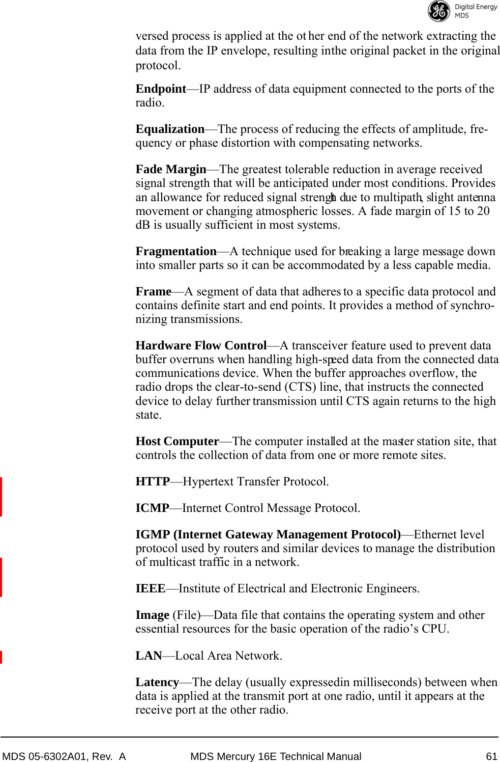 MDS 05-6302A01, Rev.  A MDS Mercury 16E Technical Manual 61versed process is applied at the ot her end of the network extracting thedata from the IP envelope, resulting in the original packet in the originalprotocol.Endpoint—IP address of data equipment connected to the ports of the radio.Equalization—The process of reducing the effects of amplitude, fre-quency or phase distortion with compensating networks.Fade Margin—The greatest tolerable reduction in average received signal strength that will be anticipated under most conditions. Provides an allowance for reduced signal strength due to multipath, slight antenna movement or changing atmospheric losses. A fade margin of 15 to 20 dB is usually sufficient in most systems.Fragmentation—A technique used for breaking a large message down into smaller parts so it can be accommodated by a less capable media.Frame—A segment of data that adheres to a specific data protocol and contains definite start and end points. It provides a method of synchro-nizing transmissions.Hardware Flow Control—A transceiver feature used to prevent data buffer overruns when handling high-speed data from the connected data communications device. When the buffer approaches overflow, the radio drops the clear-to-send (CTS) line, that instructs the connected device to delay further transmission until CTS again returns to the high state.Host Computer—The computer installed at the master station site, that controls the collection of data from one or more remote sites.HTTP—Hypertext Transfer Protocol.ICMP—Internet Control Message Protocol.IGMP (Internet Gateway Management Protocol)—Ethernet level protocol used by routers and similar devices to manage the distribution of multicast traffic in a network.IEEE—Institute of Electrical and Electronic Engineers.Image (File)—Data file that contains the operating system and other essential resources for the basic operation of the radio’s CPU. LAN—Local Area Network.Latency—The delay (usually expressed in milliseconds) between when data is applied at the transmit port at one radio, until it appears at the receive port at the other radio.