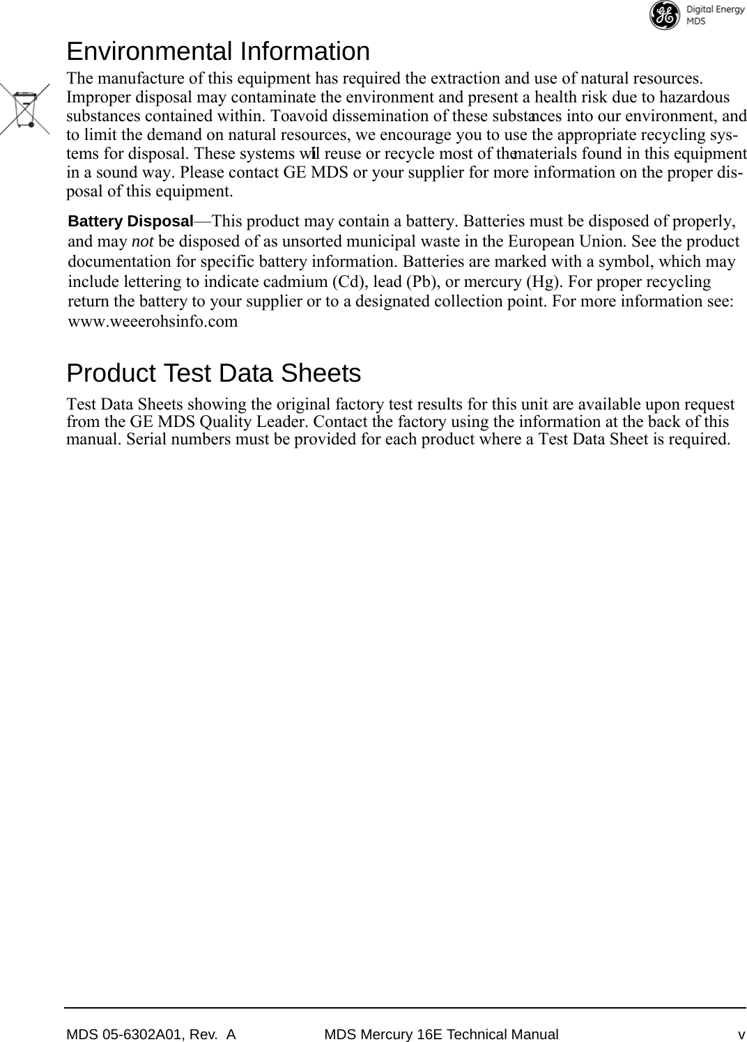 MDS 05-6302A01, Rev.  A MDS Mercury 16E Technical Manual vEnvironmental InformationThe manufacture of this equipment has required the extraction and use of natural resources. Improper disposal may contaminate the environment and present a health risk due to hazardous substances contained within. To avoid dissemination of these substances into our environment, and to limit the demand on natural resources, we encourage you to use the appropriate recycling sys-tems for disposal. These systems will reuse or recycle most of the materials found in this equipment in a sound way. Please contact GE MDS or your supplier for more information on the proper dis-posal of this equipment.Product Test Data SheetsTest Data Sheets showing the original factory test results for this unit are available upon request from the GE MDS Quality Leader. Contact the factory using the information at the back of this manual. Serial numbers must be provided for each product where a Test Data Sheet is required.Battery Disposal—This product may contain a battery. Batteries must be disposed of properly, and may not be disposed of as unsorted municipal waste in the European Union. See the product documentation for specific battery information. Batteries are marked with a symbol, which may include lettering to indicate cadmium (Cd), lead (Pb), or mercury (Hg). For proper recycling return the battery to your supplier or to a designated collection point. For more information see: www.weeerohsinfo.com 