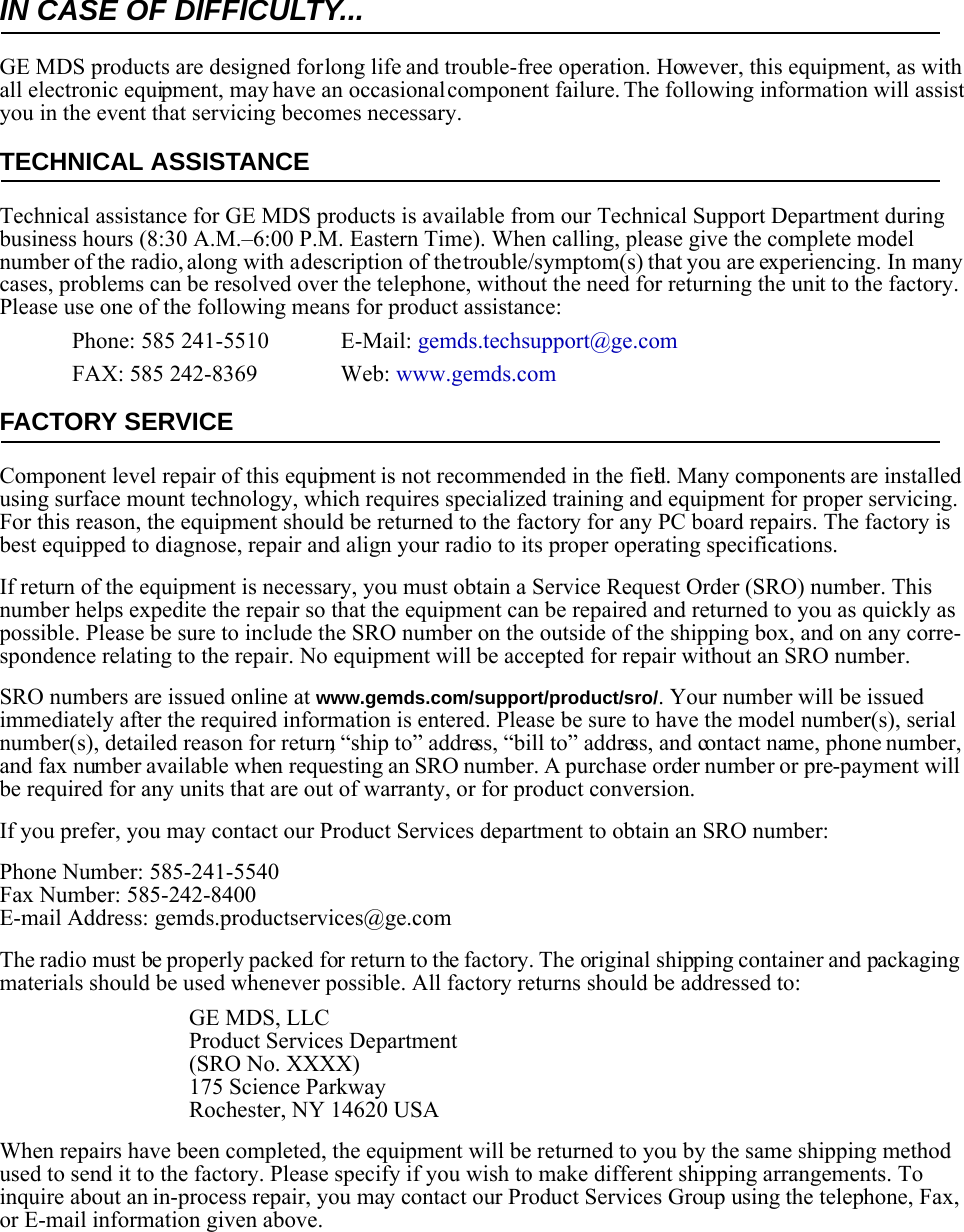 IN CASE OF DIFFICULTY...GE MDS products are designed for long life and trouble-free operation. However, this equipment, as with all electronic equipment, may have an occasional component failure. The following information will assist you in the event that servicing becomes necessary.TECHNICAL ASSISTANCETechnical assistance for GE MDS products is available from our Technical Support Department during business hours (8:30 A.M.–6:00 P.M. Eastern Time). When calling, please give the complete model number of the radio, along with a description of the trouble/symptom(s) that you are experiencing. In many cases, problems can be resolved over the telephone, without the need for returning the unit to the factory. Please use one of the following means for product assistance:Phone: 585 241-5510  E-Mail: gemds.techsupport@ge.comFAX: 585 242-8369 Web: www.gemds.comFACTORY SERVICEComponent level repair of this equipment is not recommended in the field. Many components are installed using surface mount technology, which requires specialized training and equipment for proper servicing. For this reason, the equipment should be returned to the factory for any PC board repairs. The factory is best equipped to diagnose, repair and align your radio to its proper operating specifications.If return of the equipment is necessary, you must obtain a Service Request Order (SRO) number. This number helps expedite the repair so that the equipment can be repaired and returned to you as quickly as possible. Please be sure to include the SRO number on the outside of the shipping box, and on any corre-spondence relating to the repair. No equipment will be accepted for repair without an SRO number.SRO numbers are issued online at www.gemds.com/support/product/sro/. Your number will be issued immediately after the required information is entered. Please be sure to have the model number(s), serial number(s), detailed reason for return, “ship to” address, “bill to” address, and contact name, phone number, and fax number available when requesting an SRO number. A purchase order number or pre-payment will be required for any units that are out of warranty, or for product conversion.If you prefer, you may contact our Product Services department to obtain an SRO number:Phone Number: 585-241-5540Fax Number: 585-242-8400E-mail Address: gemds.productservices@ge.comThe radio must be properly packed for return to the factory. The original shipping container and packaging materials should be used whenever possible. All factory returns should be addressed to:GE MDS, LLCProduct Services Department(SRO No. XXXX)175 Science ParkwayRochester, NY 14620 USAWhen repairs have been completed, the equipment will be returned to you by the same shipping method used to send it to the factory. Please specify if you wish to make different shipping arrangements. To inquire about an in-process repair, you may contact our Product Services Group using the telephone, Fax, or E-mail information given above.