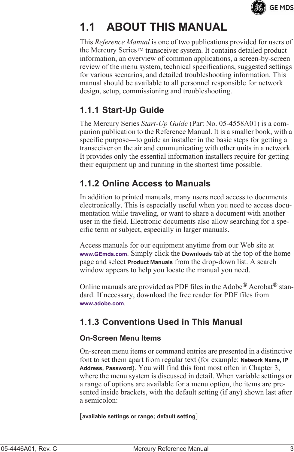  05-4446A01, Rev. C Mercury Reference Manual 3 1.1 ABOUT THIS MANUAL This  Reference Manual  is one of two publications provided for users of the Mercury Series TM  transceiver system. It contains detailed product information, an overview of common applications, a screen-by-screen review of the menu system, technical specifications, suggested settings for various scenarios, and detailed troubleshooting information. This manual should be available to all personnel responsible for network design, setup, commissioning and troubleshooting. 1.1.1 Start-Up Guide The Mercury Series  Start-Up Guide  (Part No. 05-4558A01) is a com-panion publication to the Reference Manual. It is a smaller book, with a specific purpose—to guide an installer in the basic steps for getting a transceiver on the air and communicating with other units in a network. It provides only the essential information installers require for getting their equipment up and running in the shortest time possible. 1.1.2 Online Access to Manuals In addition to printed manuals, many users need access to documents electronically. This is especially useful when you need to access docu-mentation while traveling, or want to share a document with another user in the field. Electronic documents also allow searching for a spe-cific term or subject, especially in larger manuals.Access manuals for our equipment anytime from our Web site at  www.GEmds.com. Simply click the Downloads tab at the top of the home page and select Product Manuals from the drop-down list. A search window appears to help you locate the manual you need.Online manuals are provided as PDF files in the Adobe® Acrobat® stan-dard. If necessary, download the free reader for PDF files from www.adobe.com.1.1.3 Conventions Used in This ManualOn-Screen Menu ItemsOn-screen menu items or command entries are presented in a distinctive font to set them apart from regular text (for example: Network Name, IP Address, Password). You will find this font most often in Chapter 3, where the menu system is discussed in detail. When variable settings or a range of options are available for a menu option, the items are pre-sented inside brackets, with the default setting (if any) shown last after a semicolon:[available settings or range; default setting]