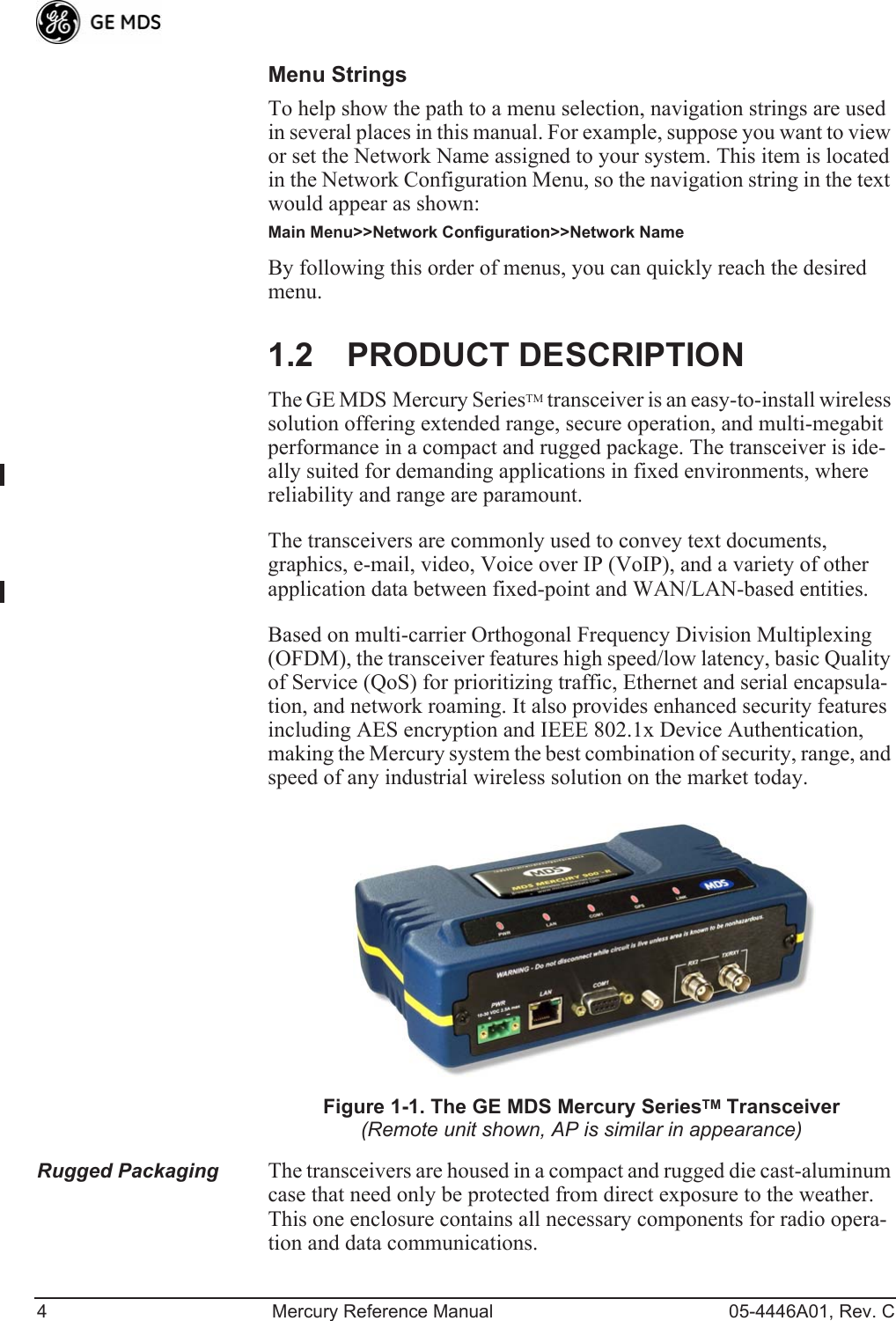 4 Mercury Reference Manual 05-4446A01, Rev. CMenu StringsTo help show the path to a menu selection, navigation strings are used in several places in this manual. For example, suppose you want to view or set the Network Name assigned to your system. This item is located in the Network Configuration Menu, so the navigation string in the text would appear as shown:Main Menu&gt;&gt;Network Configuration&gt;&gt;Network NameBy following this order of menus, you can quickly reach the desired menu.1.2 PRODUCT DESCRIPTIONThe GE MDS Mercury SeriesTM transceiver is an easy-to-install wireless solution offering extended range, secure operation, and multi-megabit performance in a compact and rugged package. The transceiver is ide-ally suited for demanding applications in fixed environments, where reliability and range are paramount.The transceivers are commonly used to convey text documents, graphics, e-mail, video, Voice over IP (VoIP), and a variety of other application data between fixed-point and WAN/LAN-based entities.Based on multi-carrier Orthogonal Frequency Division Multiplexing (OFDM), the transceiver features high speed/low latency, basic Quality of Service (QoS) for prioritizing traffic, Ethernet and serial encapsula-tion, and network roaming. It also provides enhanced security features including AES encryption and IEEE 802.1x Device Authentication, making the Mercury system the best combination of security, range, and speed of any industrial wireless solution on the market today.Invisible place holderFigure 1-1. The GE MDS Mercury SeriesTM Transceiver(Remote unit shown, AP is similar in appearance)Rugged Packaging The transceivers are housed in a compact and rugged die cast-aluminum case that need only be protected from direct exposure to the weather. This one enclosure contains all necessary components for radio opera-tion and data communications.