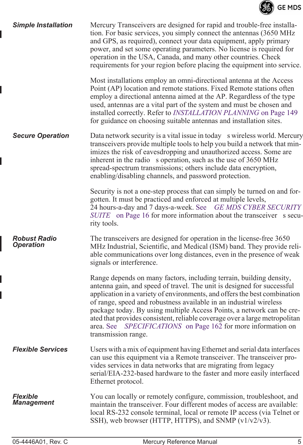 05-4446A01, Rev. C Mercury Reference Manual 5Simple Installation Mercury Transceivers are designed for rapid and trouble-free installa-tion. For basic services, you simply connect the antennas (3650 MHz and GPS, as required), connect your data equipment, apply primary power, and set some operating parameters. No license is required for operation in the USA, Canada, and many other countries. Check requirements for your region before placing the equipment into service.Most installations employ an omni-directional antenna at the Access Point (AP) location and remote stations. Fixed Remote stations often employ a directional antenna aimed at the AP. Regardless of the type used, antennas are a vital part of the system and must be chosen and installed correctly. Refer to INSTALLATION PLANNING on Page 149 for guidance on choosing suitable antennas and installation sites.Secure Operation Data network security is a vital issue in todays wireless world. Mercury transceivers provide multiple tools to help you build a network that min-imizes the risk of eavesdropping and unauthorized access. Some are inherent in the radios operation, such as the use of 3650 MHz spread-spectrum transmissions; others include data encryption, enabling/disabling channels, and password protection.Security is not a one-step process that can simply be turned on and for-gotten. It must be practiced and enforced at multiple levels, 24 hours-a-day and 7 days-a-week. See GE MDS CYBER SECURITY SUITE on Page 16 for more information about the transceivers secu-rity tools.Robust Radio Operation The transceivers are designed for operation in the license-free 3650 MHz Industrial, Scientific, and Medical (ISM) band. They provide reli-able communications over long distances, even in the presence of weak signals or interference.Range depends on many factors, including terrain, building density, antenna gain, and speed of travel. The unit is designed for successful application in a variety of environments, and offers the best combination of range, speed and robustness available in an industrial wireless package today. By using multiple Access Points, a network can be cre-ated that provides consistent, reliable coverage over a large metropolitan area. See SPECIFICATIONS on Page 162 for more information on transmission range.Flexible Services Users with a mix of equipment having Ethernet and serial data interfaces can use this equipment via a Remote transceiver. The transceiver pro-vides services in data networks that are migrating from legacy serial/EIA-232-based hardware to the faster and more easily interfaced Ethernet protocol.Flexible Management You can locally or remotely configure, commission, troubleshoot, and maintain the transceiver. Four different modes of access are available: local RS-232 console terminal, local or remote IP access (via Telnet or SSH), web browser (HTTP, HTTPS), and SNMP (v1/v2/v3).