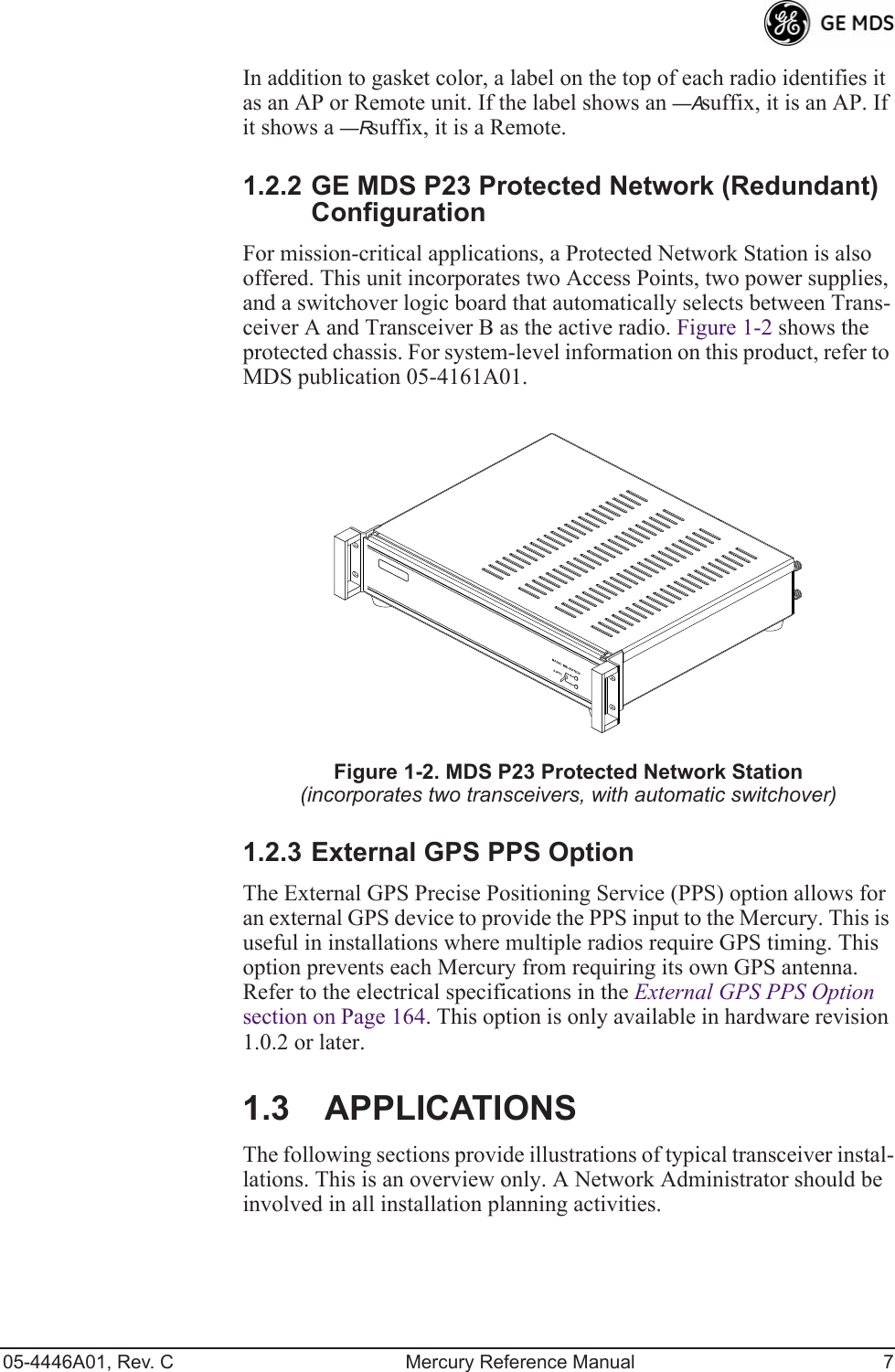 05-4446A01, Rev. C Mercury Reference Manual 7In addition to gasket color, a label on the top of each radio identifies it as an AP or Remote unit. If the label shows an —A suffix, it is an AP. If it shows a —R suffix, it is a Remote.1.2.2 GE MDS P23 Protected Network (Redundant) ConfigurationFor mission-critical applications, a Protected Network Station is also offered. This unit incorporates two Access Points, two power supplies, and a switchover logic board that automatically selects between Trans-ceiver A and Transceiver B as the active radio. Figure 1-2 shows the protected chassis. For system-level information on this product, refer to MDS publication 05-4161A01.Invisible place holderFigure 1-2. MDS P23 Protected Network Station(incorporates two transceivers, with automatic switchover)1.2.3 External GPS PPS OptionThe External GPS Precise Positioning Service (PPS) option allows for an external GPS device to provide the PPS input to the Mercury. This is useful in installations where multiple radios require GPS timing. This option prevents each Mercury from requiring its own GPS antenna.  Refer to the electrical specifications in the External GPS PPS Option  section on Page 164. This option is only available in hardware revision 1.0.2 or later.1.3 APPLICATIONSThe following sections provide illustrations of typical transceiver instal-lations. This is an overview only. A Network Administrator should be involved in all installation planning activities.