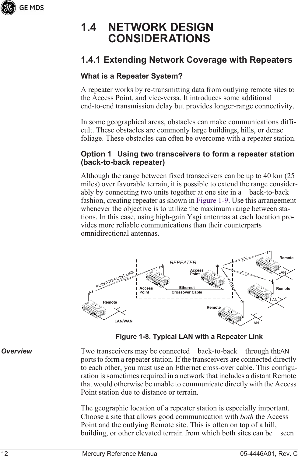 12 Mercury Reference Manual 05-4446A01, Rev. C1.4 NETWORK DESIGN CONSIDERATIONS1.4.1 Extending Network Coverage with RepeatersWhat is a Repeater System?A repeater works by re-transmitting data from outlying remote sites to the Access Point, and vice-versa. It introduces some additional end-to-end transmission delay but provides longer-range connectivity.In some geographical areas, obstacles can make communications diffi-cult. These obstacles are commonly large buildings, hills, or dense foliage. These obstacles can often be overcome with a repeater station.Option 1Using two transceivers to form a repeater station(back-to-back repeater)Although the range between fixed transceivers can be up to 40 km (25 miles) over favorable terrain, it is possible to extend the range consider-ably by connecting two units together at one site in a back-to-back fashion, creating repeater as shown in Figure 1-9. Use this arrangement whenever the objective is to utilize the maximum range between sta-tions. In this case, using high-gain Yagi antennas at each location pro-vides more reliable communications than their counterpartsomnidirectional antennas.Invisible place holderFigure 1-8. Typical LAN with a Repeater LinkOverview Two transceivers may be connected back-to-back through the LAN ports to form a repeater station. If the transceivers are connected directly to each other, you must use an Ethernet cross-over cable. This configu-ration is sometimes required in a network that includes a distant Remote that would otherwise be unable to communicate directly with the Access Point station due to distance or terrain.The geographic location of a repeater station is especially important. Choose a site that allows good communication with both the Access Point and the outlying Remote site. This is often on top of a hill, building, or other elevated terrain from which both sites can be seen RemoteRemoteRemoteRemoteAccessPointAccessPointLAN/WANREPEATERCrossover CableLANLANLANEthernetPOINT-TO-POINT LINK