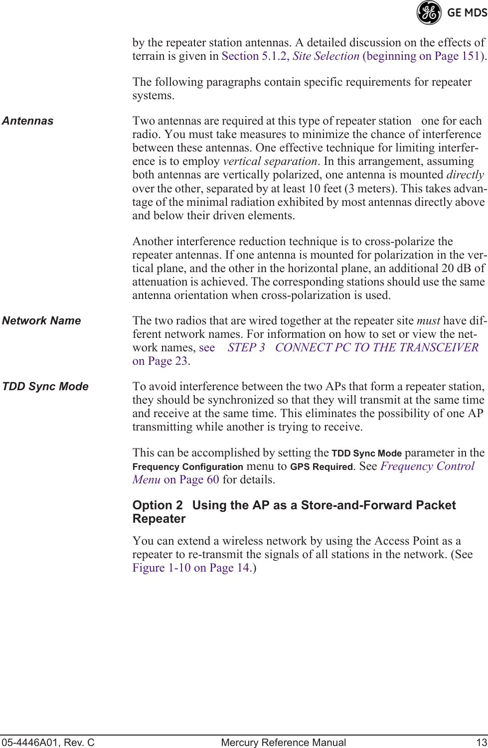 05-4446A01, Rev. C Mercury Reference Manual 13by the repeater station antennas. A detailed discussion on the effects of terrain is given in Section 5.1.2, Site Selection (beginning on Page 151).The following paragraphs contain specific requirements for repeater systems.Antennas Two antennas are required at this type of repeater stationone for each radio. You must take measures to minimize the chance of interference between these antennas. One effective technique for limiting interfer-ence is to employ vertical separation. In this arrangement, assuming both antennas are vertically polarized, one antenna is mounted directly over the other, separated by at least 10 feet (3 meters). This takes advan-tage of the minimal radiation exhibited by most antennas directly above and below their driven elements.Another interference reduction technique is to cross-polarize the repeater antennas. If one antenna is mounted for polarization in the ver-tical plane, and the other in the horizontal plane, an additional 20 dB of attenuation is achieved. The corresponding stations should use the same antenna orientation when cross-polarization is used.Network Name The two radios that are wired together at the repeater site must have dif-ferent network names. For information on how to set or view the net-work names, see STEP 3CONNECT PC TO THE TRANSCEIVER on Page 23.TDD Sync Mode To avoid interference between the two APs that form a repeater station, they should be synchronized so that they will transmit at the same time and receive at the same time. This eliminates the possibility of one AP transmitting while another is trying to receive. This can be accomplished by setting the TDD Sync Mode parameter in the Frequency Configuration menu to GPS Required. See Frequency Control Menu on Page 60 for details.Option 2Using the AP as a Store-and-Forward Packet RepeaterYou can extend a wireless network by using the Access Point as a repeater to re-transmit the signals of all stations in the network. (See Figure 1-10 on Page 14.)