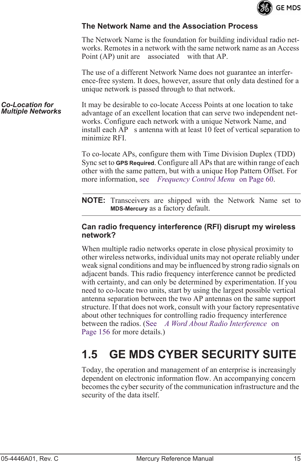 05-4446A01, Rev. C Mercury Reference Manual 15The Network Name and the Association ProcessThe Network Name is the foundation for building individual radio net-works. Remotes in a network with the same network name as an Access Point (AP) unit are associated with that AP. The use of a different Network Name does not guarantee an interfer-ence-free system. It does, however, assure that only data destined for a unique network is passed through to that network.Co-Location for Multiple Networks It may be desirable to co-locate Access Points at one location to take advantage of an excellent location that can serve two independent net-works. Configure each network with a unique Network Name, and install each APs antenna with at least 10 feet of vertical separation to minimize RFI.To co-locate APs, configure them with Time Division Duplex (TDD) Sync set to GPS Required. Configure all APs that are within range of each other with the same pattern, but with a unique Hop Pattern Offset. For more information, see Frequency Control Menu on Page 60.NOTE: Transceivers are shipped with the Network Name set toMDS-Mercury as a factory default.Can radio frequency interference (RFI) disrupt my wireless network?When multiple radio networks operate in close physical proximity to other wireless networks, individual units may not operate reliably under weak signal conditions and may be influenced by strong radio signals on adjacent bands. This radio frequency interference cannot be predicted with certainty, and can only be determined by experimentation. If you need to co-locate two units, start by using the largest possible vertical antenna separation between the two AP antennas on the same support structure. If that does not work, consult with your factory representative about other techniques for controlling radio frequency interference between the radios. (See A Word About Radio Interference on Page 156 for more details.)1.5 GE MDS CYBER SECURITY SUITEToday, the operation and management of an enterprise is increasingly dependent on electronic information flow. An accompanying concern becomes the cyber security of the communication infrastructure and the security of the data itself.