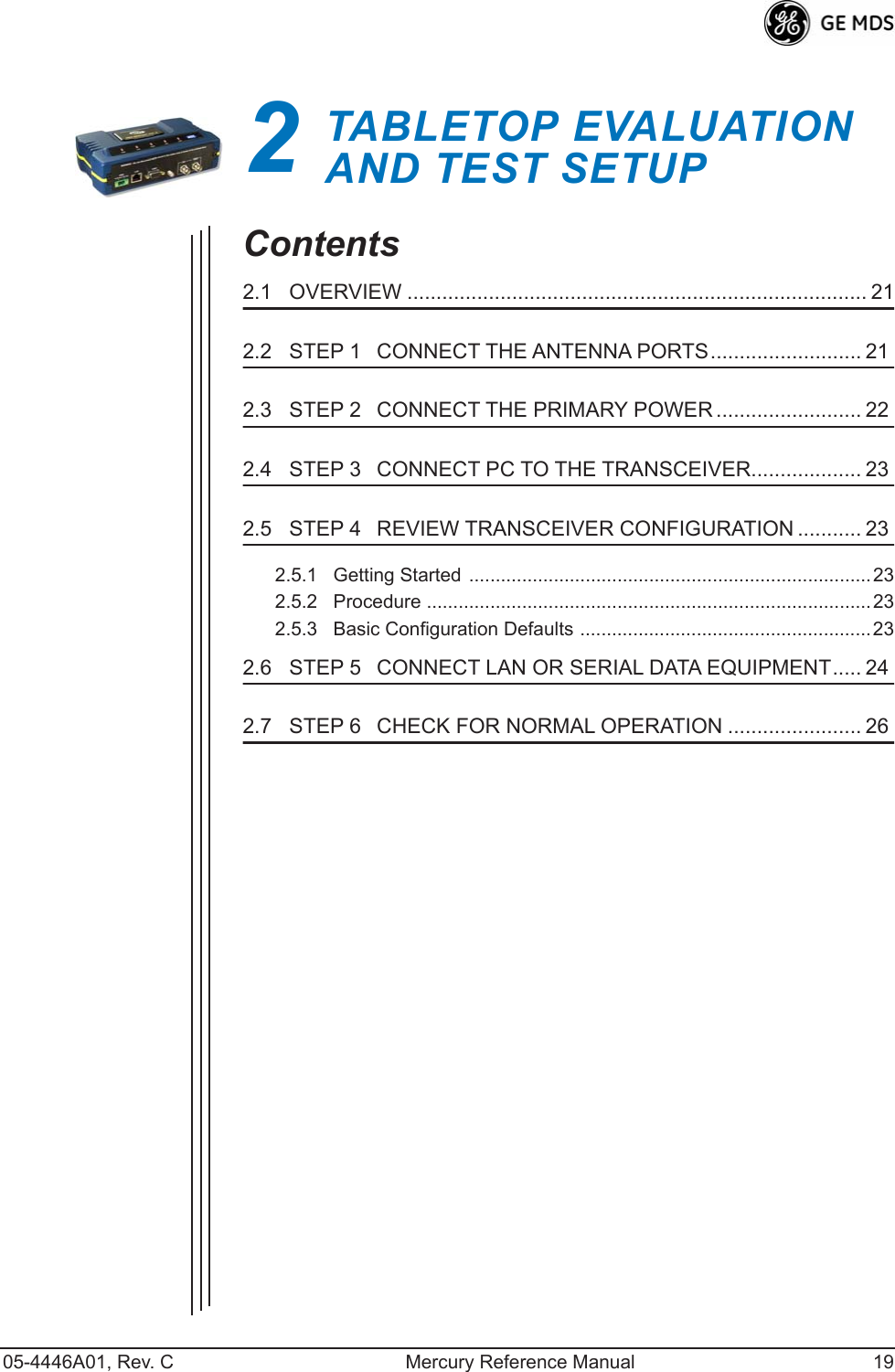 05-4446A01, Rev. C Mercury Reference Manual 192TABLETOP EVALUATIONAND TEST SETUP2 Chapter Counter Reset ParagraphContents2.1   OVERVIEW ............................................................................... 212.2   STEP 1CONNECT THE ANTENNA PORTS.......................... 212.3   STEP 2CONNECT THE PRIMARY POWER ......................... 222.4   STEP 3CONNECT PC TO THE TRANSCEIVER................... 232.5   STEP 4REVIEW TRANSCEIVER CONFIGURATION ........... 232.5.1   Getting Started ............................................................................232.5.2   Procedure ....................................................................................232.5.3   Basic Configuration Defaults ....................................................... 232.6   STEP 5CONNECT LAN OR SERIAL DATA EQUIPMENT..... 242.7   STEP 6CHECK FOR NORMAL OPERATION ....................... 26