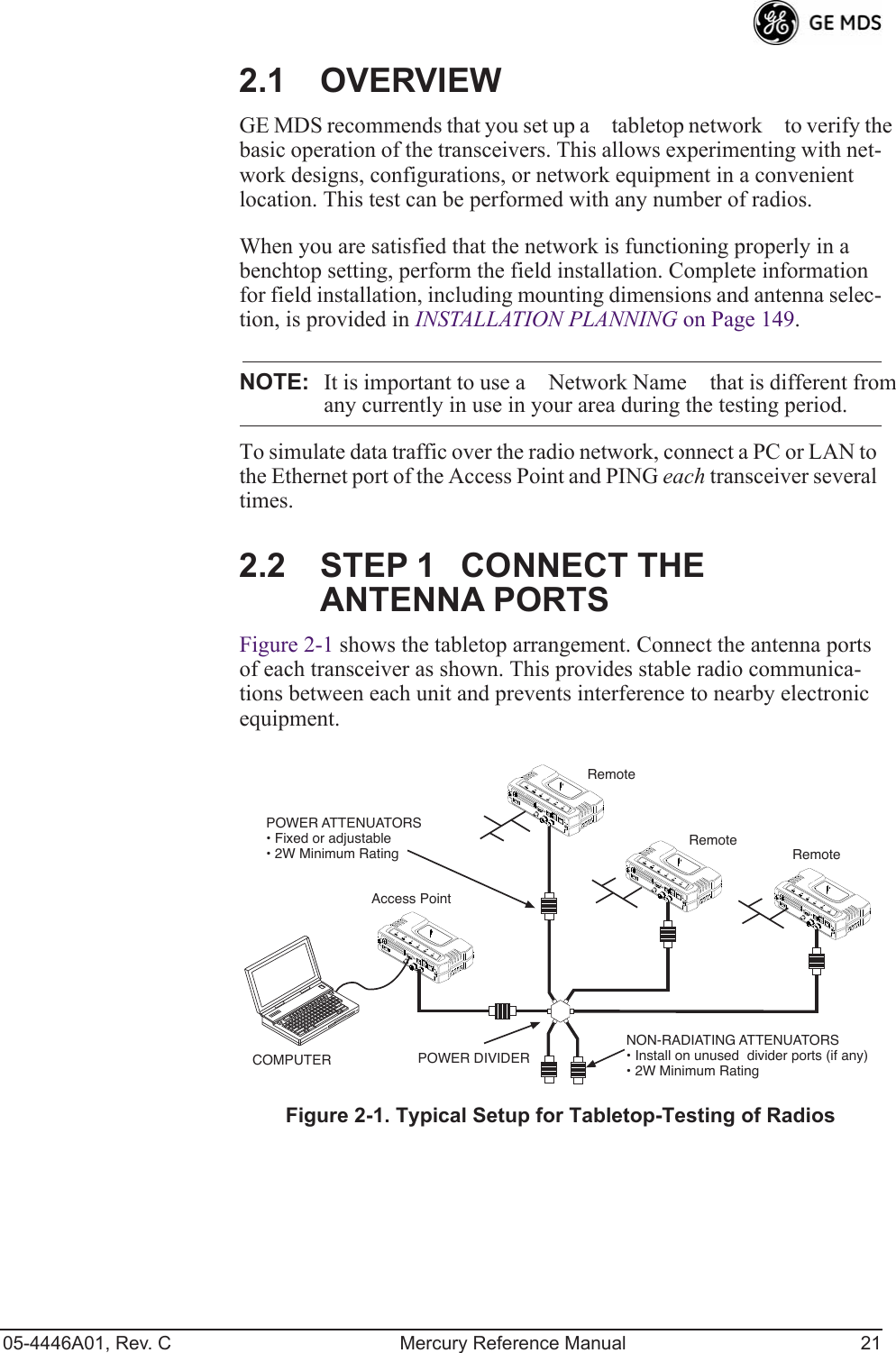 05-4446A01, Rev. C Mercury Reference Manual 212.1 OVERVIEWGE MDS recommends that you set up a tabletop network to verify the basic operation of the transceivers. This allows experimenting with net-work designs, configurations, or network equipment in a convenient location. This test can be performed with any number of radios.When you are satisfied that the network is functioning properly in a benchtop setting, perform the field installation. Complete information for field installation, including mounting dimensions and antenna selec-tion, is provided in INSTALLATION PLANNING on Page 149.NOTE: It is important to use a Network Name that is different fromany currently in use in your area during the testing period.To simulate data traffic over the radio network, connect a PC or LAN to the Ethernet port of the Access Point and PING each transceiver several times.2.2 STEP 1CONNECT THE ANTENNA PORTSFigure 2-1 shows the tabletop arrangement. Connect the antenna ports of each transceiver as shown. This provides stable radio communica-tions between each unit and prevents interference to nearby electronic equipment.Invisible place holderFigure 2-1. Typical Setup for Tabletop-Testing of RadiosPOWER ATTENUATORS• Fixed or adjustable• 2W Minimum RatingPOWER DIVIDERNON-RADIATING ATTENUATORS• Install on unused  divider ports (if any)• 2W Minimum RatingCOMPUTERRemoteRemoteAccess PointRemote