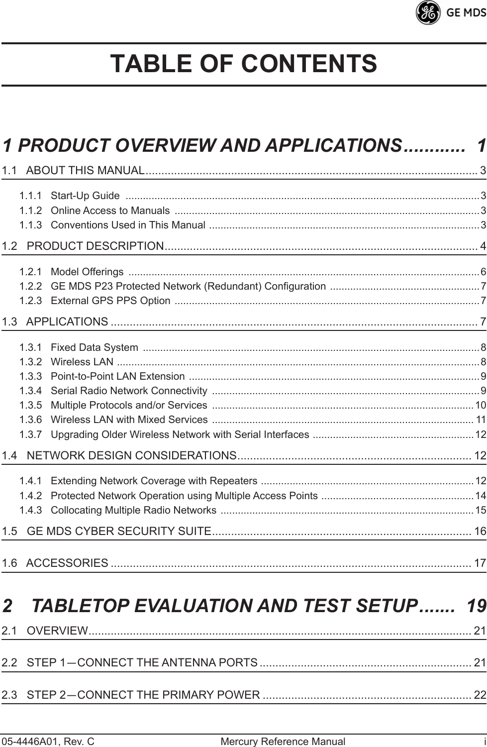  05-4446A01, Rev. C Mercury Reference Manual i TABLE OF CONTENTS 1 PRODUCT OVERVIEW AND APPLICATIONS............  1 1.1   ABOUT THIS MANUAL.........................................................................................................3 1.1.1   Start-Up Guide  ...........................................................................................................................31.1.2   Online Access to Manuals  ..........................................................................................................31.1.3   Conventions Used in This Manual ..............................................................................................3 1.2   PRODUCT DESCRIPTION................................................................................................... 4 1.2.1   Model Offerings  ..........................................................................................................................61.2.2   GE MDS P23 Protected Network (Redundant) Configuration ....................................................71.2.3   External GPS PPS Option ..........................................................................................................7 1.3   APPLICATIONS .................................................................................................................... 7 1.3.1   Fixed Data System  .....................................................................................................................81.3.2   Wireless LAN ..............................................................................................................................81.3.3   Point-to-Point LAN Extension .....................................................................................................91.3.4   Serial Radio Network Connectivity  .............................................................................................91.3.5   Multiple Protocols and/or Services  ...........................................................................................101.3.6   Wireless LAN with Mixed Services ........................................................................................... 111.3.7   Upgrading Older Wireless Network with Serial Interfaces ........................................................12 1.4   NETWORK DESIGN CONSIDERATIONS.......................................................................... 12 1.4.1   Extending Network Coverage with Repeaters ..........................................................................121.4.2   Protected Network Operation using Multiple Access Points .....................................................141.4.3   Collocating Multiple Radio Networks ........................................................................................15 1.5   GE MDS CYBER SECURITY SUITE.................................................................................. 16 1.6   ACCESSORIES .................................................................................................................. 17 2  TABLETOP EVALUATION AND TEST SETUP.......  19 2.1   OVERVIEW......................................................................................................................... 21 2.2   STEP 1 — CONNECT THE ANTENNA PORTS ................................................................... 21 2.3   STEP 2 — CONNECT THE PRIMARY POWER .................................................................. 22