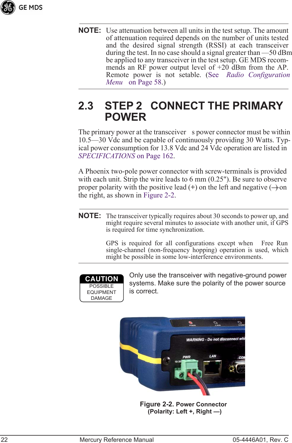 22 Mercury Reference Manual 05-4446A01, Rev. CNOTE: Use attenuation between all units in the test setup. The amountof attenuation required depends on the number of units testedand the desired signal strength (RSSI) at each transceiverduring the test. In no case should a signal greater than —50 dBmbe applied to any transceiver in the test setup. GE MDS recom-mends an RF power output level of +20 dBm from the AP.Remote power is not setable. (See Radio ConfigurationMenu on Page 58.)2.3 STEP 2CONNECT THE PRIMARY POWERThe primary power at the transceivers power connector must be within 10.5—30 Vdc and be capable of continuously providing 30 Watts. Typ-ical power consumption for 13.8 Vdc and 24 Vdc operation are listed in SPECIFICATIONS on Page 162.A Phoenix two-pole power connector with screw-terminals is provided with each unit. Strip the wire leads to 6 mm (0.25&quot;). Be sure to observe proper polarity with the positive lead (+) on the left and negative (—) on the right, as shown in Figure 2-2.NOTE: The transceiver typically requires about 30 seconds to power up, andmight require several minutes to associate with another unit, if GPSis required for time synchronization. GPS is required for all configurations except when Free Runsingle-channel (non-frequency hopping) operation is used, whichmight be possible in some low-interference environments.Only use the transceiver with negative-ground power systems. Make sure the polarity of the power source is correct.Invisible place holderFigure 2-2. Power Connector(Polarity: Left +, Right —)CAUTIONPOSSIBLEEQUIPMENTDAMAGE