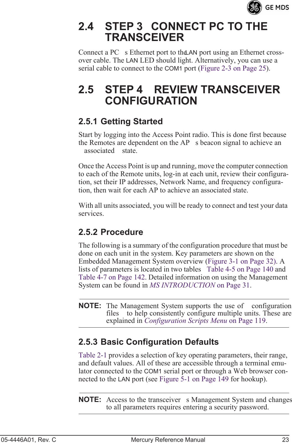 05-4446A01, Rev. C Mercury Reference Manual 232.4 STEP 3CONNECT PC TO THE TRANSCEIVERConnect a PCs Ethernet port to the LAN port using an Ethernet cross-over cable. The LAN LED should light. Alternatively, you can use a serial cable to connect to the COM1 port (Figure 2-3 on Page 25).2.5 STEP 4REVIEW TRANSCEIVER CONFIGURATION2.5.1 Getting StartedStart by logging into the Access Point radio. This is done first because the Remotes are dependent on the APs beacon signal to achieve an associated state.Once the Access Point is up and running, move the computer connection to each of the Remote units, log-in at each unit, review their configura-tion, set their IP addresses, Network Name, and frequency configura-tion, then wait for each AP to achieve an associated state.With all units associated, you will be ready to connect and test your data services.2.5.2 ProcedureThe following is a summary of the configuration procedure that must be done on each unit in the system. Key parameters are shown on the Embedded Management System overview (Figure 3-1 on Page 32). A lists of parameters is located in two tablesTable 4-5 on Page 140 and Table 4-7 on Page 142. Detailed information on using the Management System can be found in MS INTRODUCTION on Page 31.NOTE: The Management System supports the use of configurationfiles to help consistently configure multiple units. These areexplained in Configuration Scripts Menu on Page 119.2.5.3 Basic Configuration Defaults Table 2-1 provides a selection of key operating parameters, their range, and default values. All of these are accessible through a terminal emu-lator connected to the COM1 serial port or through a Web browser con-nected to the LAN port (see Figure 5-1 on Page 149 for hookup).NOTE: Access to the transceivers Management System and changesto all parameters requires entering a security password.