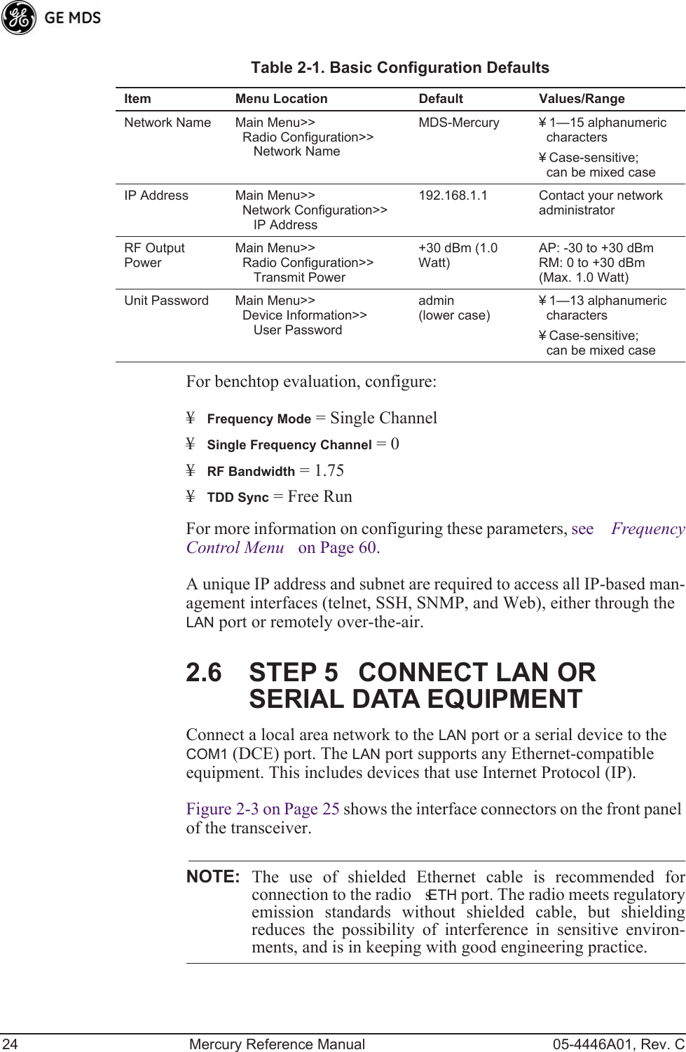 24 Mercury Reference Manual 05-4446A01, Rev. CFor benchtop evaluation, configure:¥Frequency Mode = Single Channel¥Single Frequency Channel = 0¥RF Bandwidth = 1.75¥TDD Sync = Free RunFor more information on configuring these parameters, see Frequency Control Menu on Page 60.A unique IP address and subnet are required to access all IP-based man-agement interfaces (telnet, SSH, SNMP, and Web), either through the LAN port or remotely over-the-air.2.6 STEP 5CONNECT LAN OR SERIAL DATA EQUIPMENTConnect a local area network to the LAN port or a serial device to the COM1 (DCE) port. The LAN port supports any Ethernet-compatible equipment. This includes devices that use Internet Protocol (IP).Figure 2-3 on Page 25 shows the interface connectors on the front panel of the transceiver.NOTE: The use of shielded Ethernet cable is recommended forconnection to the radios ETH port. The radio meets regulatoryemission standards without shielded cable, but shieldingreduces the possibility of interference in sensitive environ-ments, and is in keeping with good engineering practice.Table 2-1. Basic Configuration Defaults Item Menu Location Default Values/RangeNetwork Name Main Menu&gt;&gt;  Radio Configuration&gt;&gt;     Network NameMDS-Mercury ¥ 1—15 alphanumeric characters¥ Case-sensitive; can be mixed caseIP Address Main Menu&gt;&gt;  Network Configuration&gt;&gt;     IP Address192.168.1.1 Contact your network administratorRF Output PowerMain Menu&gt;&gt;  Radio Configuration&gt;&gt;     Transmit Power+30 dBm (1.0 Watt)AP: -30 to +30 dBmRM: 0 to +30 dBm(Max. 1.0 Watt)Unit Password Main Menu&gt;&gt;  Device Information&gt;&gt;     User Passwordadmin (lower case)¥ 1—13 alphanumeric characters ¥ Case-sensitive; can be mixed case