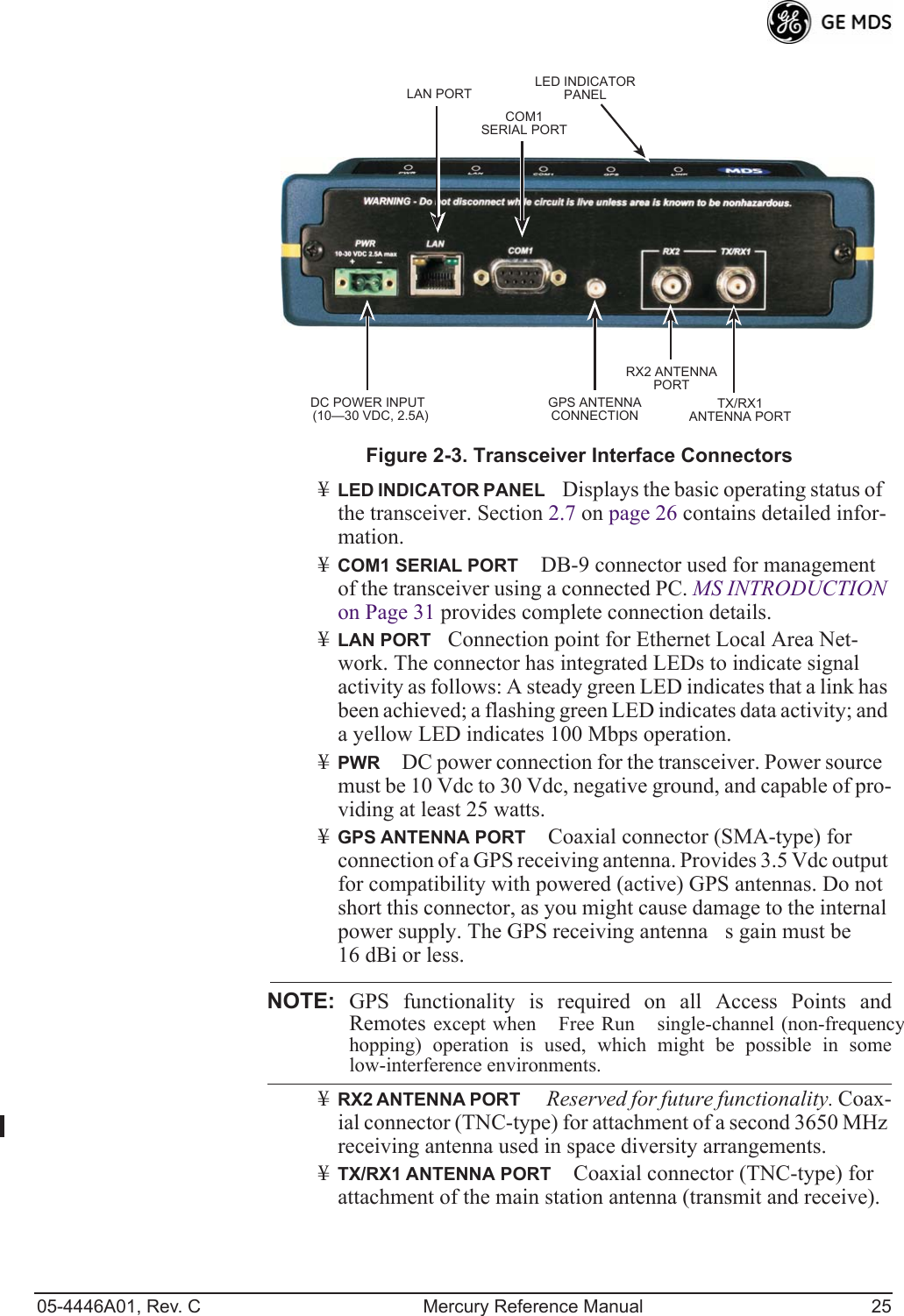 05-4446A01, Rev. C Mercury Reference Manual 25Invisible place holderFigure 2-3. Transceiver Interface Connectors¥LED INDICATOR PANELDisplays the basic operating status of the transceiver. Section 2.7 on page 26 contains detailed infor-mation.¥COM1 SERIAL PORT DB-9 connector used for management of the transceiver using a connected PC. MS INTRODUCTION on Page 31 provides complete connection details.¥LAN PORTConnection point for Ethernet Local Area Net-work. The connector has integrated LEDs to indicate signal activity as follows: A steady green LED indicates that a link has been achieved; a flashing green LED indicates data activity; and a yellow LED indicates 100 Mbps operation.¥PWR DC power connection for the transceiver. Power source must be 10 Vdc to 30 Vdc, negative ground, and capable of pro-viding at least 25 watts.¥GPS ANTENNA PORT Coaxial connector (SMA-type) for connection of a GPS receiving antenna. Provides 3.5 Vdc output for compatibility with powered (active) GPS antennas. Do not short this connector, as you might cause damage to the internal power supply. The GPS receiving antennas gain must be 16 dBi or less.NOTE: GPS functionality is required on all Access Points andRemotes except when Free Run single-channel (non-frequencyhopping) operation is used, which might be possible in somelow-interference environments.¥RX2 ANTENNA PORT  Reserved for future functionality. Coax-ial connector (TNC-type) for attachment of a second 3650 MHz receiving antenna used in space diversity arrangements.¥TX/RX1 ANTENNA PORT Coaxial connector (TNC-type) for attachment of the main station antenna (transmit and receive).COM1SERIAL PORTLAN PORTGPS ANTENNACONNECTIONRX2 ANTENNAPORTTX/RX1ANTENNA PORTDC POWER INPUT(10—30 VDC, 2.5A)LED INDICATORPANEL