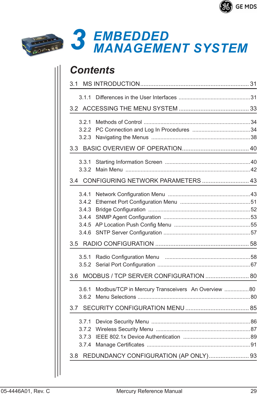 05-4446A01, Rev. C Mercury Reference Manual 293EMBEDDED MANAGEMENT SYSTEM3 Chapter Counter Reset ParagraphContents3.1   MS INTRODUCTION................................................................. 313.1.1   Differences in the User Interfaces ...............................................313.2   ACCESSING THE MENU SYSTEM .......................................... 333.2.1   Methods of Control ......................................................................343.2.2   PC Connection and Log In Procedures  ......................................343.2.3   Navigating the Menus  .................................................................383.3   BASIC OVERVIEW OF OPERATION........................................ 403.3.1   Starting Information Screen  ........................................................403.3.2   Main Menu  ..................................................................................423.4   CONFIGURING NETWORK PARAMETERS ............................ 433.4.1   Network Configuration Menu  ......................................................433.4.2   Ethernet Port Configuration Menu  ..............................................513.4.3   Bridge Configuration  ...................................................................523.4.4   SNMP Agent Configuration  .........................................................533.4.5   AP Location Push Config Menu  .................................................. 553.4.6   SNTP Server Configuration .........................................................573.5   RADIO CONFIGURATION ........................................................ 583.5.1   Radio Configuration Menu    ........................................................583.5.2   Serial Port Configuration .............................................................673.6   MODBUS / TCP SERVER CONFIGURATION .......................... 803.6.1   Modbus/TCP in Mercury TransceiversAn Overview  ................803.6.2   Menu Selections ..........................................................................803.7   SECURITY CONFIGURATION MENU ...................................... 853.7.1   Device Security Menu  .................................................................863.7.2   Wireless Security Menu  ..............................................................873.7.3   IEEE 802.1x Device Authentication  ............................................ 893.7.4   Manage Certificates  ....................................................................913.8   REDUNDANCY CONFIGURATION (AP ONLY)........................ 93