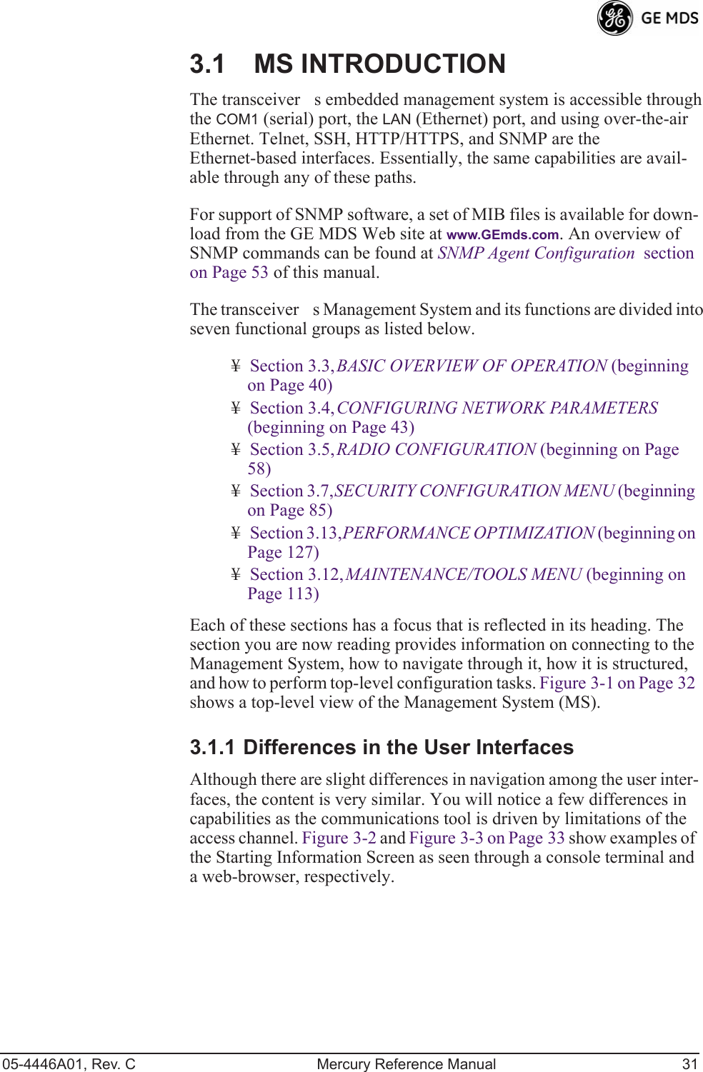 05-4446A01, Rev. C Mercury Reference Manual 313.1 MS INTRODUCTIONThe transceivers embedded management system is accessible through the COM1 (serial) port, the LAN (Ethernet) port, and using over-the-air Ethernet. Telnet, SSH, HTTP/HTTPS, and SNMP are the Ethernet-based interfaces. Essentially, the same capabilities are avail-able through any of these paths.For support of SNMP software, a set of MIB files is available for down-load from the GE MDS Web site at www.GEmds.com. An overview of SNMP commands can be found at SNMP Agent Configuration  section on Page 53 of this manual.The transceivers Management System and its functions are divided into seven functional groups as listed below.¥Section 3.3, BASIC OVERVIEW OF OPERATION (beginning on Page 40)¥Section 3.4, CONFIGURING NETWORK PARAMETERS (beginning on Page 43)¥Section 3.5, RADIO CONFIGURATION (beginning on Page 58)¥Section 3.7, SECURITY CONFIGURATION MENU (beginning on Page 85)¥Section 3.13, PERFORMANCE OPTIMIZATION (beginning on Page 127)¥Section 3.12, MAINTENANCE/TOOLS MENU (beginning on Page 113)Each of these sections has a focus that is reflected in its heading. The section you are now reading provides information on connecting to the Management System, how to navigate through it, how it is structured, and how to perform top-level configuration tasks. Figure 3-1 on Page 32 shows a top-level view of the Management System (MS). 3.1.1 Differences in the User InterfacesAlthough there are slight differences in navigation among the user inter-faces, the content is very similar. You will notice a few differences in capabilities as the communications tool is driven by limitations of the access channel. Figure 3-2 and Figure 3-3 on Page 33 show examples of the Starting Information Screen as seen through a console terminal and a web-browser, respectively.