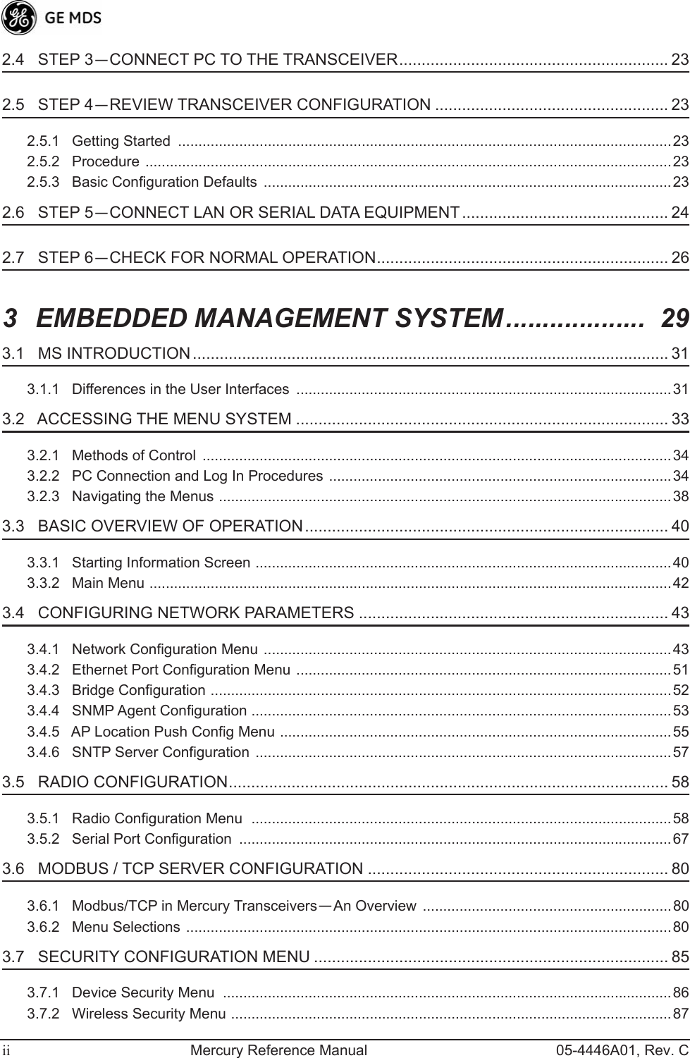  ii Mercury Reference Manual 05-4446A01, Rev. C 2.4   STEP 3 — CONNECT PC TO THE TRANSCEIVER............................................................ 23 2.5   STEP 4 — REVIEW TRANSCEIVER CONFIGURATION .................................................... 23 2.5.1   Getting Started  .........................................................................................................................232.5.2   Procedure .................................................................................................................................232.5.3   Basic Configuration Defaults  ....................................................................................................23 2.6   STEP 5 — CONNECT LAN OR SERIAL DATA EQUIPMENT.............................................. 24 2.7   STEP 6 — CHECK FOR NORMAL OPERATION................................................................. 26 3 EMBEDDED MANAGEMENT SYSTEM...................  29 3.1   MS INTRODUCTION .......................................................................................................... 31 3.1.1   Differences in the User Interfaces  ............................................................................................31 3.2   ACCESSING THE MENU SYSTEM ................................................................................... 33 3.2.1   Methods of Control  ...................................................................................................................343.2.2   PC Connection and Log In Procedures ....................................................................................343.2.3   Navigating the Menus ...............................................................................................................38 3.3   BASIC OVERVIEW OF OPERATION................................................................................. 40 3.3.1   Starting Information Screen ......................................................................................................403.3.2   Main Menu ................................................................................................................................42 3.4   CONFIGURING NETWORK PARAMETERS ..................................................................... 43 3.4.1   Network Configuration Menu ....................................................................................................433.4.2   Ethernet Port Configuration Menu ............................................................................................513.4.3   Bridge Configuration .................................................................................................................523.4.4   SNMP Agent Configuration .......................................................................................................533.4.5   AP Location Push Config Menu ................................................................................................553.4.6   SNTP Server Configuration ......................................................................................................57 3.5   RADIO CONFIGURATION.................................................................................................. 58 3.5.1   Radio Configuration Menu  .......................................................................................................583.5.2   Serial Port Configuration  ..........................................................................................................67 3.6   MODBUS / TCP SERVER CONFIGURATION ................................................................... 80 3.6.1   Modbus/TCP in Mercury Transceivers — An Overview  .............................................................803.6.2   Menu Selections .......................................................................................................................80 3.7   SECURITY CONFIGURATION MENU ............................................................................... 85 3.7.1   Device Security Menu  ..............................................................................................................863.7.2   Wireless Security Menu ............................................................................................................87