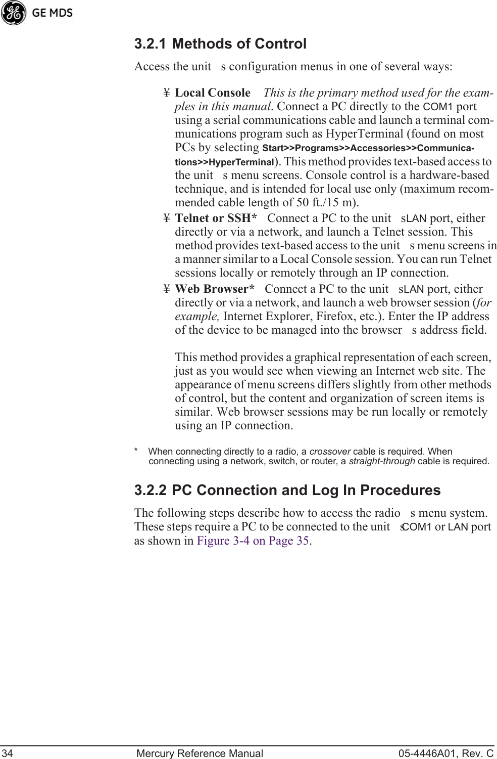 34 Mercury Reference Manual 05-4446A01, Rev. C3.2.1 Methods of ControlAccess the units configuration menus in one of several ways: ¥Local ConsoleThis is the primary method used for the exam-ples in this manual. Connect a PC directly to the COM1 port using a serial communications cable and launch a terminal com-munications program such as HyperTerminal (found on most PCs by selecting Start&gt;&gt;Programs&gt;&gt;Accessories&gt;&gt;Communica-tions&gt;&gt;HyperTerminal). This method provides text-based access to the units menu screens. Console control is a hardware-based technique, and is intended for local use only (maximum recom-mended cable length of 50 ft./15 m).¥Telnet or SSH*Connect a PC to the units LAN port, either directly or via a network, and launch a Telnet session. This method provides text-based access to the units menu screens in a manner similar to a Local Console session. You can run Telnet sessions locally or remotely through an IP connection. ¥Web Browser*Connect a PC to the units LAN port, either directly or via a network, and launch a web browser session (for example, Internet Explorer, Firefox, etc.). Enter the IP address of the device to be managed into the browsers address field.This method provides a graphical representation of each screen, just as you would see when viewing an Internet web site. The appearance of menu screens differs slightly from other methods of control, but the content and organization of screen items is similar. Web browser sessions may be run locally or remotely using an IP connection.*    When connecting directly to a radio, a crossover cable is required. When connecting using a network, switch, or router, a straight-through cable is required.3.2.2 PC Connection and Log In ProceduresThe following steps describe how to access the radios menu system. These steps require a PC to be connected to the units COM1 or LAN port as shown in Figure 3-4 on Page 35.