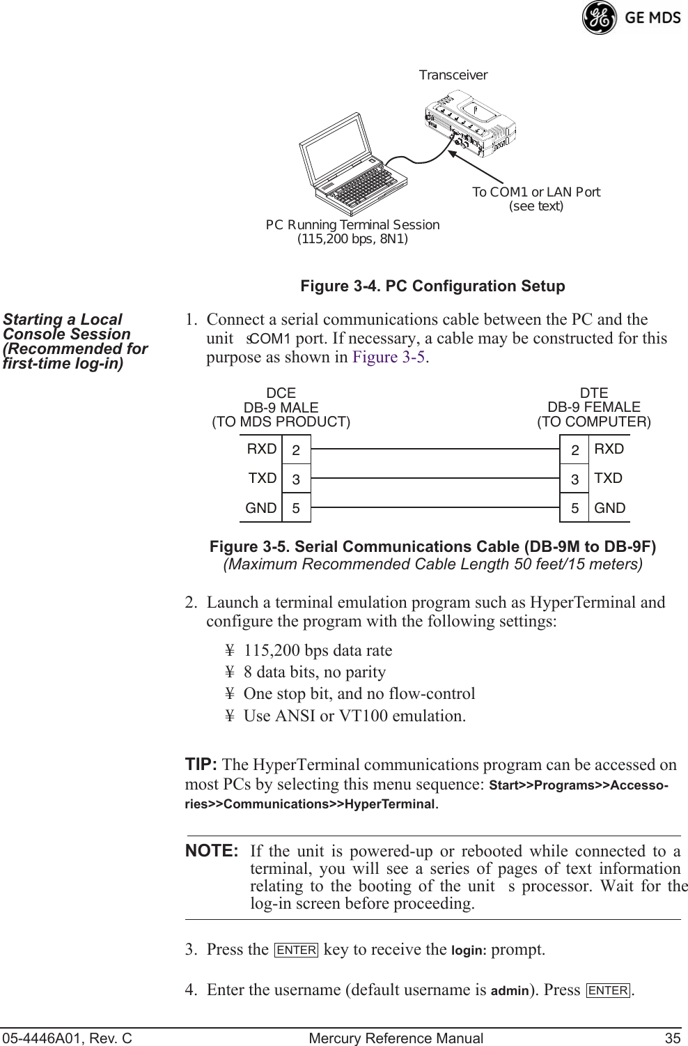05-4446A01, Rev. C Mercury Reference Manual 35Invisible place holderFigure 3-4. PC Configuration SetupStarting a Local Console Session (Recommended for first-time log-in)1. Connect a serial communications cable between the PC and the units COM1 port. If necessary, a cable may be constructed for this purpose as shown in Figure 3-5.Invisible place holderFigure 3-5. Serial Communications Cable (DB-9M to DB-9F)(Maximum Recommended Cable Length 50 feet/15 meters)2. Launch a terminal emulation program such as HyperTerminal and configure the program with the following settings: ¥ 115,200 bps data rate¥ 8 data bits, no parity¥ One stop bit, and no flow-control¥ Use ANSI or VT100 emulation.TIP: The HyperTerminal communications program can be accessed on most PCs by selecting this menu sequence: Start&gt;&gt;Programs&gt;&gt;Accesso-ries&gt;&gt;Communications&gt;&gt;HyperTerminal.NOTE: If the unit is powered-up or rebooted while connected to aterminal, you will see a series of pages of text informationrelating to the booting of the units processor. Wait for thelog-in screen before proceeding.3. Press the   key to receive the login: prompt. 4. Enter the username (default username is admin). Press  .PC Running Terminal Session(115,200 bps, 8N1)To COM1 or LAN Port(see text)Transceiver352352TXDGNDRXDTXDGNDRXDDCEDB-9 MALE(TO MDS PRODUCT)DTEDB-9 FEMALE(TO COMPUTER)ENTERENTER