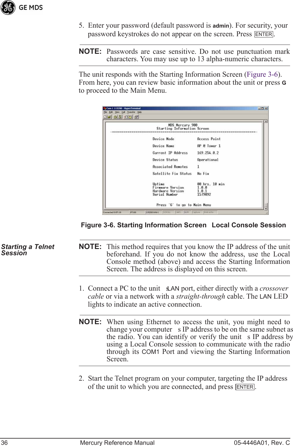 36 Mercury Reference Manual 05-4446A01, Rev. C5. Enter your password (default password is admin). For security, your password keystrokes do not appear on the screen. Press  .NOTE: Passwords are case sensitive. Do not use punctuation markcharacters. You may use up to 13 alpha-numeric characters.The unit responds with the Starting Information Screen (Figure 3-6). From here, you can review basic information about the unit or press G to proceed to the Main Menu.Invisible place holderFigure 3-6. Starting Information ScreenLocal Console SessionStarting a Telnet Session NOTE: This method requires that you know the IP address of the unitbeforehand. If you do not know the address, use the LocalConsole method (above) and access the Starting InformationScreen. The address is displayed on this screen.1. Connect a PC to the units LAN port, either directly with a crossover cable or via a network with a straight-through cable. The LAN LED lights to indicate an active connection.NOTE: When using Ethernet to access the unit, you might need tochange your computers IP address to be on the same subnet asthe radio. You can identify or verify the units IP address byusing a Local Console session to communicate with the radiothrough its COM1 Port and viewing the Starting InformationScreen.2. Start the Telnet program on your computer, targeting the IP address of the unit to which you are connected, and press  .ENTERENTER