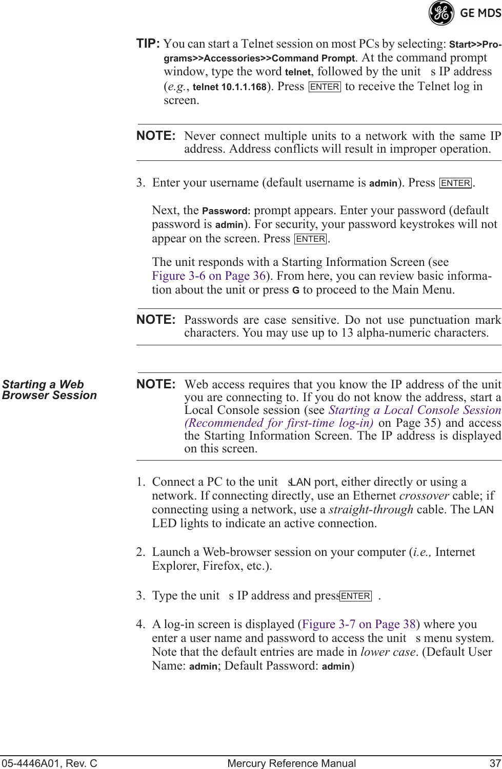 05-4446A01, Rev. C Mercury Reference Manual 37TIP: You can start a Telnet session on most PCs by selecting: Start&gt;&gt;Pro-grams&gt;&gt;Accessories&gt;&gt;Command Prompt. At the command prompt window, type the word telnet, followed by the units IP address (e.g., telnet 10.1.1.168). Press   to receive the Telnet log in screen.NOTE: Never connect multiple units to a network with the same IPaddress. Address conflicts will result in improper operation.3. Enter your username (default username is admin). Press  . Next, the Password: prompt appears. Enter your password (default password is admin). For security, your password keystrokes will not appear on the screen. Press  .The unit responds with a Starting Information Screen (see Figure 3-6 on Page 36). From here, you can review basic informa-tion about the unit or press G to proceed to the Main Menu.NOTE: Passwords are case sensitive. Do not use punctuation markcharacters. You may use up to 13 alpha-numeric characters.Starting a Web Browser Session NOTE: Web access requires that you know the IP address of the unityou are connecting to. If you do not know the address, start aLocal Console session (see Starting a Local Console Session(Recommended for first-time log-in) on Page 35) and accessthe Starting Information Screen. The IP address is displayedon this screen.1. Connect a PC to the units LAN port, either directly or using a network. If connecting directly, use an Ethernet crossover cable; if connecting using a network, use a straight-through cable. The LAN LED lights to indicate an active connection.2. Launch a Web-browser session on your computer (i.e., Internet Explorer, Firefox, etc.).3. Type the units IP address and press  .4. A log-in screen is displayed (Figure 3-7 on Page 38) where you enter a user name and password to access the units menu system. Note that the default entries are made in lower case. (Default User Name: admin; Default Password: admin)ENTERENTERENTERENTER