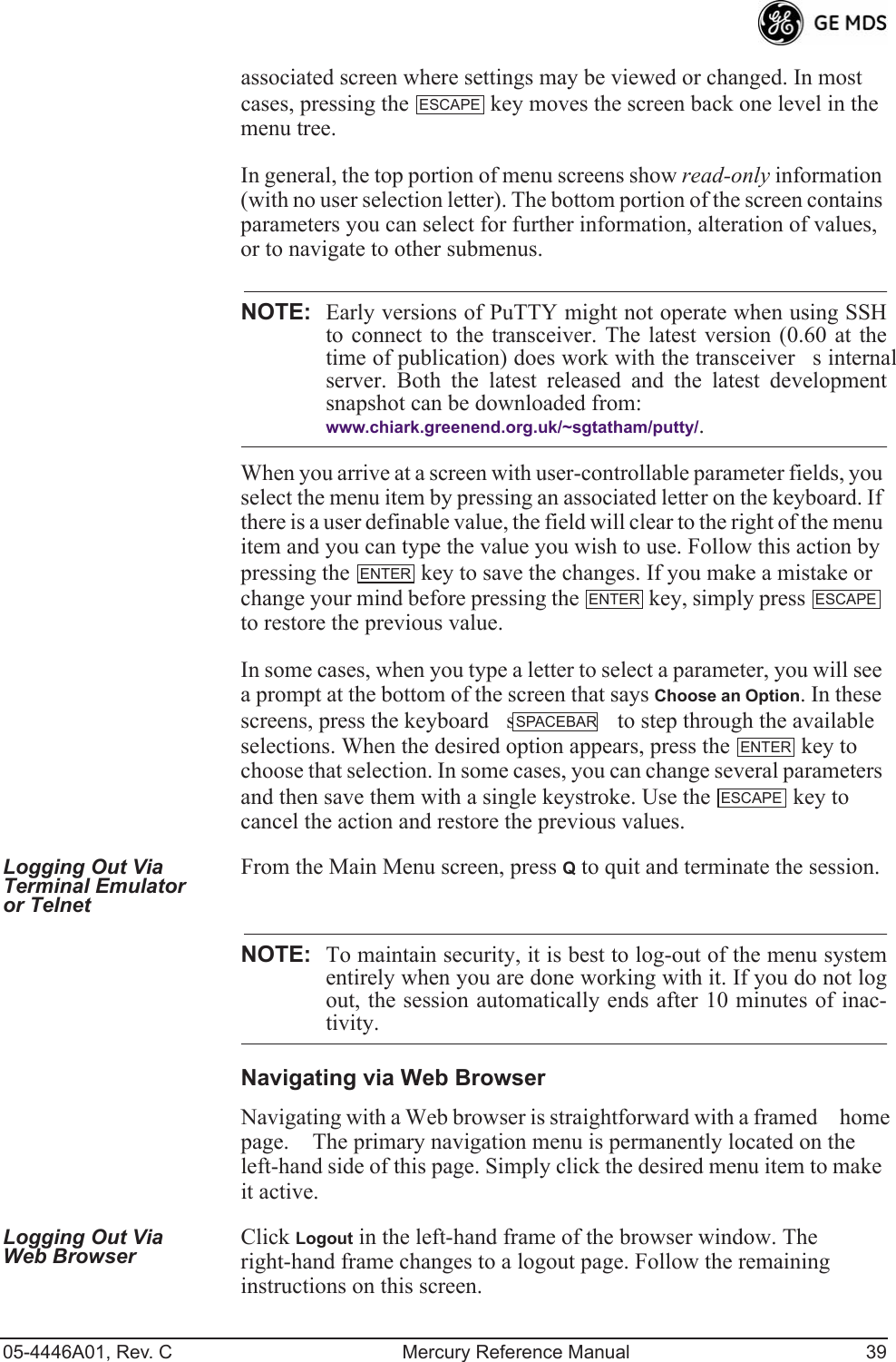 05-4446A01, Rev. C Mercury Reference Manual 39associated screen where settings may be viewed or changed. In most cases, pressing the   key moves the screen back one level in the menu tree.In general, the top portion of menu screens show read-only information (with no user selection letter). The bottom portion of the screen contains parameters you can select for further information, alteration of values, or to navigate to other submenus.NOTE: Early versions of PuTTY might not operate when using SSHto connect to the transceiver. The latest version (0.60 at thetime of publication) does work with the transceivers internalserver. Both the latest released and the latest developmentsnapshot can be downloaded from:www.chiark.greenend.org.uk/~sgtatham/putty/.When you arrive at a screen with user-controllable parameter fields, you select the menu item by pressing an associated letter on the keyboard. If there is a user definable value, the field will clear to the right of the menu item and you can type the value you wish to use. Follow this action by pressing the   key to save the changes. If you make a mistake or change your mind before pressing the   key, simply press   to restore the previous value.In some cases, when you type a letter to select a parameter, you will see a prompt at the bottom of the screen that says Choose an Option. In these screens, press the keyboards   to step through the available selections. When the desired option appears, press the   key to choose that selection. In some cases, you can change several parameters and then save them with a single keystroke. Use the   key to cancel the action and restore the previous values.Logging Out Via Terminal Emulator or TelnetFrom the Main Menu screen, press Q to quit and terminate the session.NOTE: To maintain security, it is best to log-out of the menu systementirely when you are done working with it. If you do not logout, the session automatically ends after 10 minutes of inac-tivity.Navigating via Web BrowserNavigating with a Web browser is straightforward with a framed home page. The primary navigation menu is permanently located on the left-hand side of this page. Simply click the desired menu item to make it active.Logging Out Via Web Browser Click Logout in the left-hand frame of the browser window. The right-hand frame changes to a logout page. Follow the remaining instructions on this screen.ESCAPEENTERENTER ESCAPESPACEBARENTERESCAPE