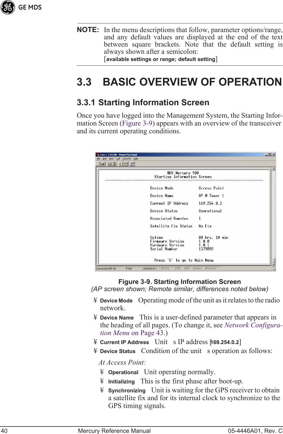 40 Mercury Reference Manual 05-4446A01, Rev. CNOTE: In the menu descriptions that follow, parameter options/range,and any default values are displayed at the end of the textbetween square brackets. Note that the default setting isalways shown after a semicolon: [available settings or range; default setting]3.3 BASIC OVERVIEW OF OPERATION3.3.1 Starting Information ScreenOnce you have logged into the Management System, the Starting Infor-mation Screen (Figure 3-9) appears with an overview of the transceiver and its current operating conditions. Figure 3-9. Starting Information Screen(AP screen shown; Remote similar, differences noted below)¥Device ModeOperating mode of the unit as it relates to the radio network.¥Device NameThis is a user-defined parameter that appears in the heading of all pages. (To change it, see Network Configura-tion Menu on Page 43.)¥Current IP AddressUnits IP address [169.254.0.2]¥Device StatusCondition of the units operation as follows:At Access Point:¥OperationalUnit operating normally.¥InitializingThis is the first phase after boot-up.¥SynchronizingUnit is waiting for the GPS receiver to obtain a satellite fix and for its internal clock to synchronize to the GPS timing signals. 