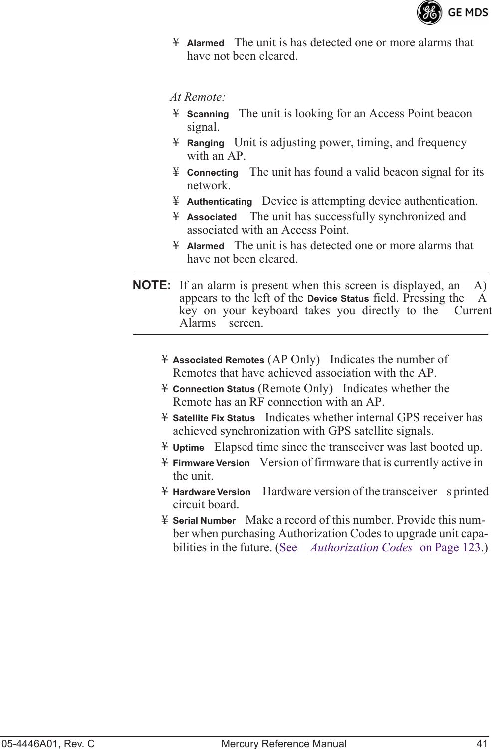 05-4446A01, Rev. C Mercury Reference Manual 41¥AlarmedThe unit is has detected one or more alarms that have not been cleared.At Remote:¥ScanningThe unit is looking for an Access Point beacon signal.¥RangingUnit is adjusting power, timing, and frequency with an AP.¥ConnectingThe unit has found a valid beacon signal for its network.¥AuthenticatingDevice is attempting device authentication.¥Associated The unit has successfully synchronized and associated with an Access Point.¥AlarmedThe unit is has detected one or more alarms that have not been cleared.NOTE: If an alarm is present when this screen is displayed, an A)appears to the left of the Device Status field. Pressing the Akey on your keyboard takes you directly to the CurrentAlarms screen.¥Associated Remotes (AP Only)Indicates the number of Remotes that have achieved association with the AP. ¥Connection Status (Remote Only)Indicates whether the Remote has an RF connection with an AP.¥Satellite Fix StatusIndicates whether internal GPS receiver has achieved synchronization with GPS satellite signals.¥UptimeElapsed time since the transceiver was last booted up.¥Firmware VersionVersion of firmware that is currently active in the unit.¥Hardware Version Hardware version of the transceivers printed circuit board.¥Serial NumberMake a record of this number. Provide this num-ber when purchasing Authorization Codes to upgrade unit capa-bilities in the future. (See Authorization Codes on Page 123.)