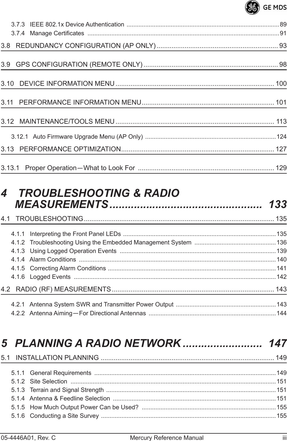  05-4446A01, Rev. C Mercury Reference Manual iii3.7.3   IEEE 802.1x Device Authentication ..........................................................................................893.7.4   Manage Certificates  .................................................................................................................91 3.8   REDUNDANCY CONFIGURATION (AP ONLY) ................................................................. 93 3.9   GPS CONFIGURATION (REMOTE ONLY) ........................................................................ 98 3.10   DEVICE INFORMATION MENU ..................................................................................... 100 3.11   PERFORMANCE INFORMATION MENU....................................................................... 101 3.12   MAINTENANCE/TOOLS MENU ..................................................................................... 113 3.12.1   Auto Firmware Upgrade Menu (AP Only)  .............................................................................124 3.13   PERFORMANCE OPTIMIZATION.................................................................................. 127 3.13.1   Proper Operation — What to Look For  ......................................................................... 129 4  TROUBLESHOOTING &amp; RADIO MEASUREMENTS..................................................  133 4.1   TROUBLESHOOTING...................................................................................................... 135 4.1.1   Interpreting the Front Panel LEDs ..........................................................................................1354.1.2   Troubleshooting Using the Embedded Management System  ................................................1364.1.3   Using Logged Operation Events  ............................................................................................1394.1.4   Alarm Conditions  ....................................................................................................................1404.1.5   Correcting Alarm Conditions ...................................................................................................1414.1.6   Logged Events  .......................................................................................................................142 4.2   RADIO (RF) MEASUREMENTS ....................................................................................... 143 4.2.1   Antenna System SWR and Transmitter Power Output ...........................................................1434.2.2   Antenna Aiming — For Directional Antennas  ...........................................................................144 5 PLANNING A RADIO NETWORK ..........................  147 5.1   INSTALLATION PLANNING ............................................................................................. 149 5.1.1   General Requirements  ...........................................................................................................1495.1.2   Site Selection  .........................................................................................................................1515.1.3   Terrain and Signal Strength  ....................................................................................................1515.1.4   Antenna &amp; Feedline Selection  ................................................................................................1515.1.5   How Much Output Power Can be Used?  ...............................................................................1555.1.6   Conducting a Site Survey .......................................................................................................155