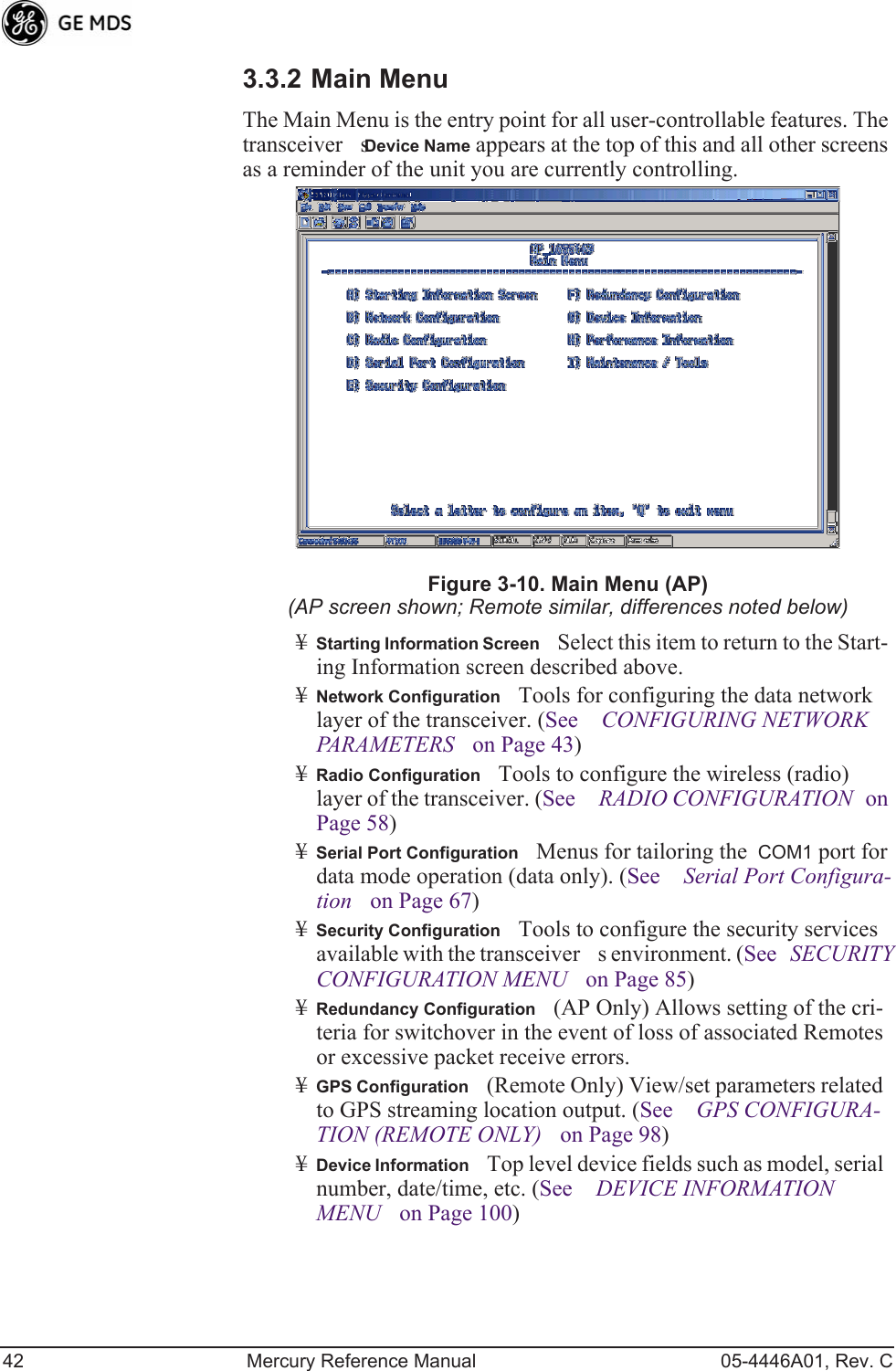 42 Mercury Reference Manual 05-4446A01, Rev. C3.3.2 Main MenuThe Main Menu is the entry point for all user-controllable features. The transceivers Device Name appears at the top of this and all other screens as a reminder of the unit you are currently controlling.Figure 3-10. Main Menu (AP)(AP screen shown; Remote similar, differences noted below)¥Starting Information ScreenSelect this item to return to the Start-ing Information screen described above.¥Network ConfigurationTools for configuring the data network layer of the transceiver. (See CONFIGURING NETWORK PARAMETERS on Page 43)¥Radio ConfigurationTools to configure the wireless (radio) layer of the transceiver. (See RADIO CONFIGURATION on Page 58)¥Serial Port ConfigurationMenus for tailoring the  COM1 port for data mode operation (data only). (See Serial Port Configura-tion on Page 67)¥Security ConfigurationTools to configure the security services available with the transceivers environment. (See SECURITY CONFIGURATION MENU on Page 85)¥Redundancy Configuration(AP Only) Allows setting of the cri-teria for switchover in the event of loss of associated Remotes or excessive packet receive errors.¥GPS Configuration(Remote Only) View/set parameters related to GPS streaming location output. (See GPS CONFIGURA-TION (REMOTE ONLY) on Page 98)¥Device InformationTop level device fields such as model, serial number, date/time, etc. (See DEVICE INFORMATION MENU on Page 100) 