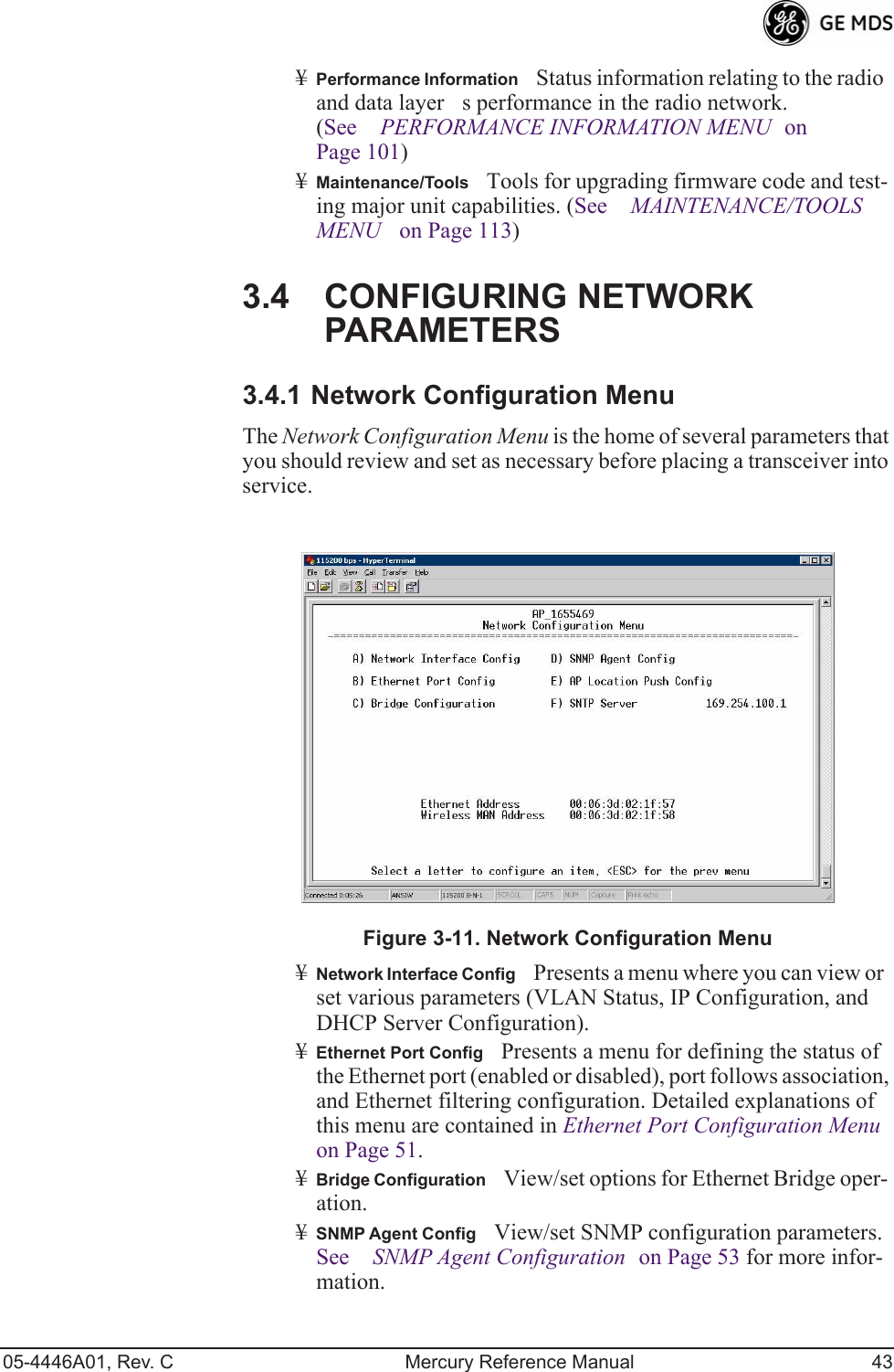 05-4446A01, Rev. C Mercury Reference Manual 43¥Performance InformationStatus information relating to the radio and data layers performance in the radio network. (See PERFORMANCE INFORMATION MENU on Page 101)¥Maintenance/ToolsTools for upgrading firmware code and test-ing major unit capabilities. (See MAINTENANCE/TOOLS MENU on Page 113)3.4 CONFIGURING NETWORK PARAMETERS3.4.1 Network Configuration MenuThe Network Configuration Menu is the home of several parameters that you should review and set as necessary before placing a transceiver into service.Figure 3-11. Network Configuration Menu¥Network Interface ConfigPresents a menu where you can view or set various parameters (VLAN Status, IP Configuration, and DHCP Server Configuration).¥Ethernet Port ConfigPresents a menu for defining the status of the Ethernet port (enabled or disabled), port follows association, and Ethernet filtering configuration. Detailed explanations of this menu are contained in Ethernet Port Configuration Menu on Page 51.¥Bridge ConfigurationView/set options for Ethernet Bridge oper-ation.¥SNMP Agent ConfigView/set SNMP configuration parameters. See SNMP Agent Configuration on Page 53 for more infor-mation.