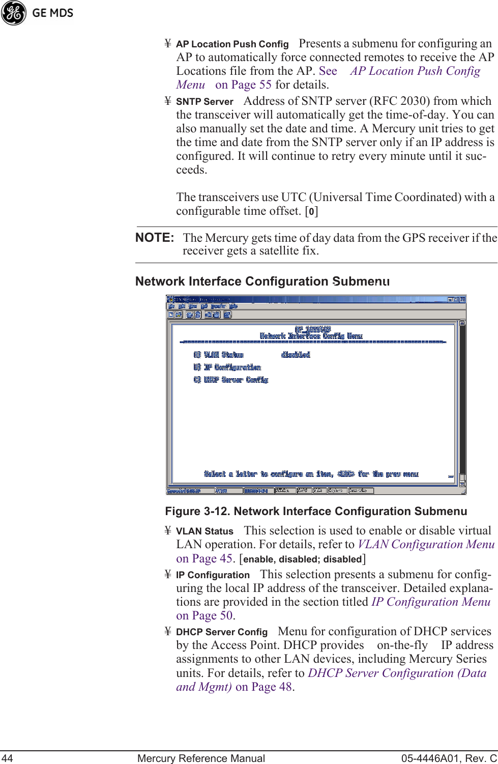 44 Mercury Reference Manual 05-4446A01, Rev. C¥AP Location Push ConfigPresents a submenu for configuring an AP to automatically force connected remotes to receive the AP Locations file from the AP. See AP Location Push Config Menu on Page 55 for details.¥SNTP ServerAddress of SNTP server (RFC 2030) from which the transceiver will automatically get the time-of-day. You can also manually set the date and time. A Mercury unit tries to get the time and date from the SNTP server only if an IP address is configured. It will continue to retry every minute until it suc-ceeds. The transceivers use UTC (Universal Time Coordinated) with a configurable time offset. [0]NOTE: The Mercury gets time of day data from the GPS receiver if thereceiver gets a satellite fix.Network Interface Configuration SubmenuInvisible place holderFigure 3-12. Network Interface Configuration Submenu¥VLAN StatusThis selection is used to enable or disable virtual LAN operation. For details, refer to VLAN Configuration Menu on Page 45. [enable, disabled; disabled]¥IP ConfigurationThis selection presents a submenu for config-uring the local IP address of the transceiver. Detailed explana-tions are provided in the section titled IP Configuration Menu on Page 50.¥DHCP Server ConfigMenu for configuration of DHCP services by the Access Point. DHCP provides on-the-fly IP address assignments to other LAN devices, including Mercury Series units. For details, refer to DHCP Server Configuration (Data and Mgmt) on Page 48.