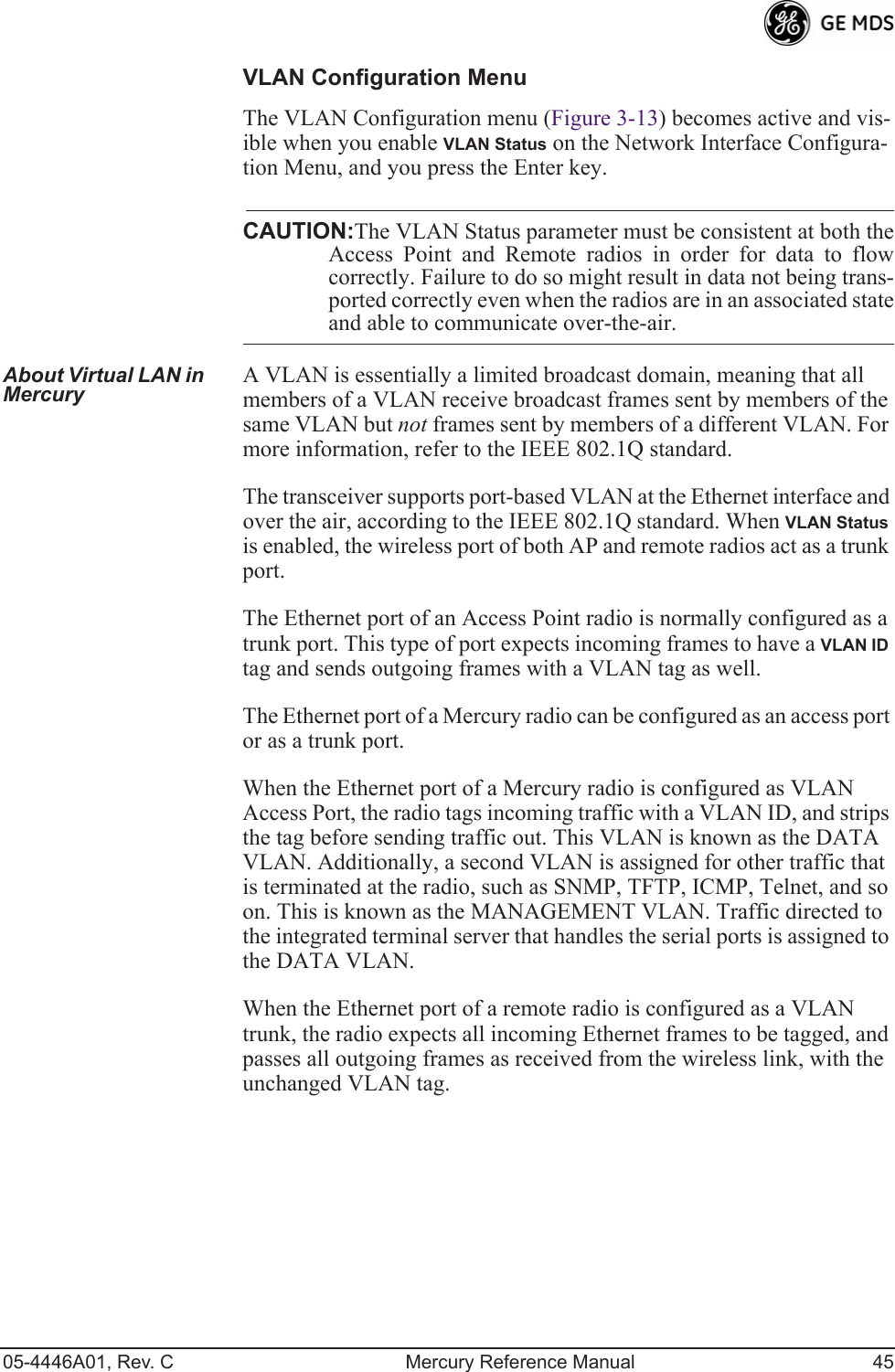 05-4446A01, Rev. C Mercury Reference Manual 45VLAN Configuration MenuThe VLAN Configuration menu (Figure 3-13) becomes active and vis-ible when you enable VLAN Status on the Network Interface Configura-tion Menu, and you press the Enter key.CAUTION:The VLAN Status parameter must be consistent at both theAccess Point and Remote radios in order for data to flowcorrectly. Failure to do so might result in data not being trans-ported correctly even when the radios are in an associated stateand able to communicate over-the-air. About Virtual LAN in Mercury A VLAN is essentially a limited broadcast domain, meaning that all members of a VLAN receive broadcast frames sent by members of the same VLAN but not frames sent by members of a different VLAN. For more information, refer to the IEEE 802.1Q standard.The transceiver supports port-based VLAN at the Ethernet interface and over the air, according to the IEEE 802.1Q standard. When VLAN Status is enabled, the wireless port of both AP and remote radios act as a trunk port. The Ethernet port of an Access Point radio is normally configured as a trunk port. This type of port expects incoming frames to have a VLAN ID tag and sends outgoing frames with a VLAN tag as well.The Ethernet port of a Mercury radio can be configured as an access port or as a trunk port. When the Ethernet port of a Mercury radio is configured as VLAN Access Port, the radio tags incoming traffic with a VLAN ID, and strips the tag before sending traffic out. This VLAN is known as the DATA VLAN. Additionally, a second VLAN is assigned for other traffic that is terminated at the radio, such as SNMP, TFTP, ICMP, Telnet, and so on. This is known as the MANAGEMENT VLAN. Traffic directed to the integrated terminal server that handles the serial ports is assigned to the DATA VLAN.When the Ethernet port of a remote radio is configured as a VLAN trunk, the radio expects all incoming Ethernet frames to be tagged, and passes all outgoing frames as received from the wireless link, with the unchanged VLAN tag.