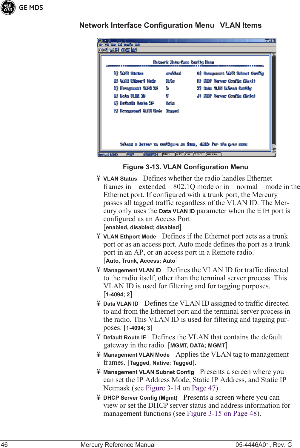 46 Mercury Reference Manual 05-4446A01, Rev. CNetwork Interface Configuration MenuVLAN ItemsInvisible place holderFigure 3-13. VLAN Configuration Menu¥VLAN StatusDefines whether the radio handles Ethernet frames in extended 802.1Q mode or in normal mode in the Ethernet port. If configured with a trunk port, the Mercury passes all tagged traffic regardless of the VLAN ID. The Mer-cury only uses the Data VLAN ID parameter when the ETH port is configured as an Access Port.[enabled, disabled; disabled]¥VLAN Ethport ModeDefines if the Ethernet port acts as a trunk port or as an access port. Auto mode defines the port as a trunk port in an AP, or an access port in a Remote radio. [Auto, Trunk, Access; Auto]¥Management VLAN IDDefines the VLAN ID for traffic directed to the radio itself, other than the terminal server process. This VLAN ID is used for filtering and for tagging purposes. [1-4094; 2]¥Data VLAN IDDefines the VLAN ID assigned to traffic directed to and from the Ethernet port and the terminal server process in the radio. This VLAN ID is used for filtering and tagging pur-poses. [1-4094; 3]¥Default Route IFDefines the VLAN that contains the default gateway in the radio. [MGMT, DATA; MGMT]¥Management VLAN ModeApplies the VLAN tag to management frames. [Tagged, Native; Tagged].¥Management VLAN Subnet ConfigPresents a screen where you can set the IP Address Mode, Static IP Address, and Static IP Netmask (see Figure 3-14 on Page 47).¥DHCP Server Config (Mgmt)Presents a screen where you can view or set the DHCP server status and address information for management functions (see Figure 3-15 on Page 48). 