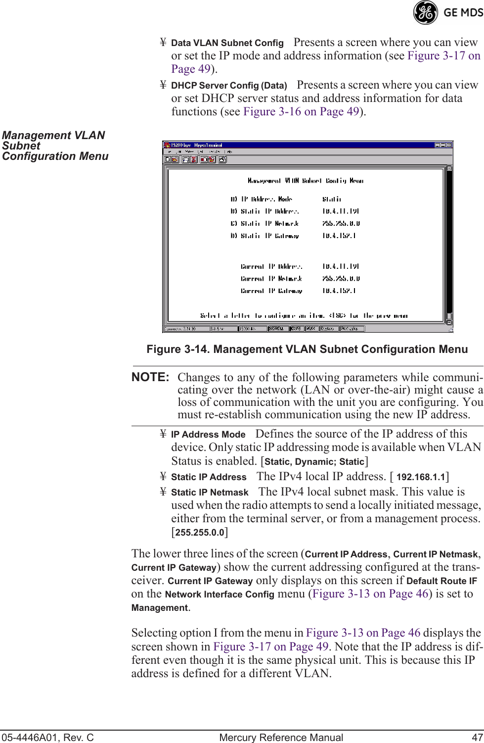 05-4446A01, Rev. C Mercury Reference Manual 47¥Data VLAN Subnet ConfigPresents a screen where you can view or set the IP mode and address information (see Figure 3-17 on Page 49).¥DHCP Server Config (Data)Presents a screen where you can view or set DHCP server status and address information for data functions (see Figure 3-16 on Page 49).Management VLAN Subnet Configuration MenuInvisible place holderFigure 3-14. Management VLAN Subnet Configuration MenuNOTE: Changes to any of the following parameters while communi-cating over the network (LAN or over-the-air) might cause aloss of communication with the unit you are configuring. Youmust re-establish communication using the new IP address.¥IP Address ModeDefines the source of the IP address of this device. Only static IP addressing mode is available when VLAN Status is enabled. [Static, Dynamic; Static]¥Static IP AddressThe IPv4 local IP address. [ 192.168.1.1]¥Static IP NetmaskThe IPv4 local subnet mask. This value is used when the radio attempts to send a locally initiated message, either from the terminal server, or from a management process. [255.255.0.0]The lower three lines of the screen (Current IP Address, Current IP Netmask, Current IP Gateway) show the current addressing configured at the trans-ceiver. Current IP Gateway only displays on this screen if Default Route IF on the Network Interface Config menu (Figure 3-13 on Page 46) is set to Management.Selecting option I from the menu in Figure 3-13 on Page 46 displays the screen shown in Figure 3-17 on Page 49. Note that the IP address is dif-ferent even though it is the same physical unit. This is because this IP address is defined for a different VLAN.