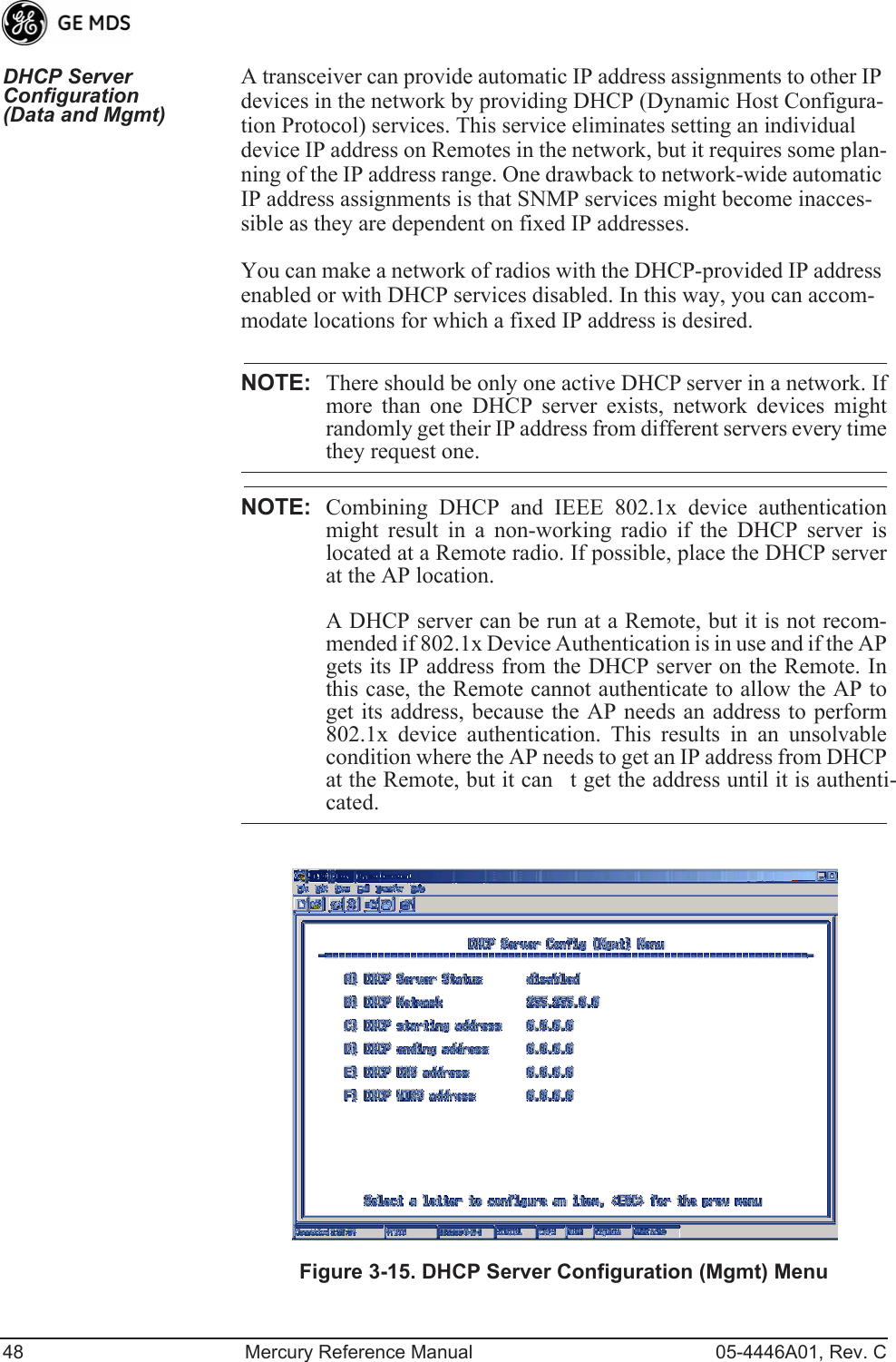 48 Mercury Reference Manual 05-4446A01, Rev. CDHCP Server Configuration (Data and Mgmt)A transceiver can provide automatic IP address assignments to other IP devices in the network by providing DHCP (Dynamic Host Configura-tion Protocol) services. This service eliminates setting an individual device IP address on Remotes in the network, but it requires some plan-ning of the IP address range. One drawback to network-wide automatic IP address assignments is that SNMP services might become inacces-sible as they are dependent on fixed IP addresses.You can make a network of radios with the DHCP-provided IP address enabled or with DHCP services disabled. In this way, you can accom-modate locations for which a fixed IP address is desired.NOTE: There should be only one active DHCP server in a network. Ifmore than one DHCP server exists, network devices mightrandomly get their IP address from different servers every timethey request one.NOTE: Combining DHCP and IEEE 802.1x device authenticationmight result in a non-working radio if the DHCP server islocated at a Remote radio. If possible, place the DHCP serverat the AP location.A DHCP server can be run at a Remote, but it is not recom-mended if 802.1x Device Authentication is in use and if the APgets its IP address from the DHCP server on the Remote. Inthis case, the Remote cannot authenticate to allow the AP toget its address, because the AP needs an address to perform802.1x device authentication. This results in an unsolvablecondition where the AP needs to get an IP address from DHCPat the Remote, but it cant get the address until it is authenti-cated.Invisible place holderFigure 3-15. DHCP Server Configuration (Mgmt) Menu