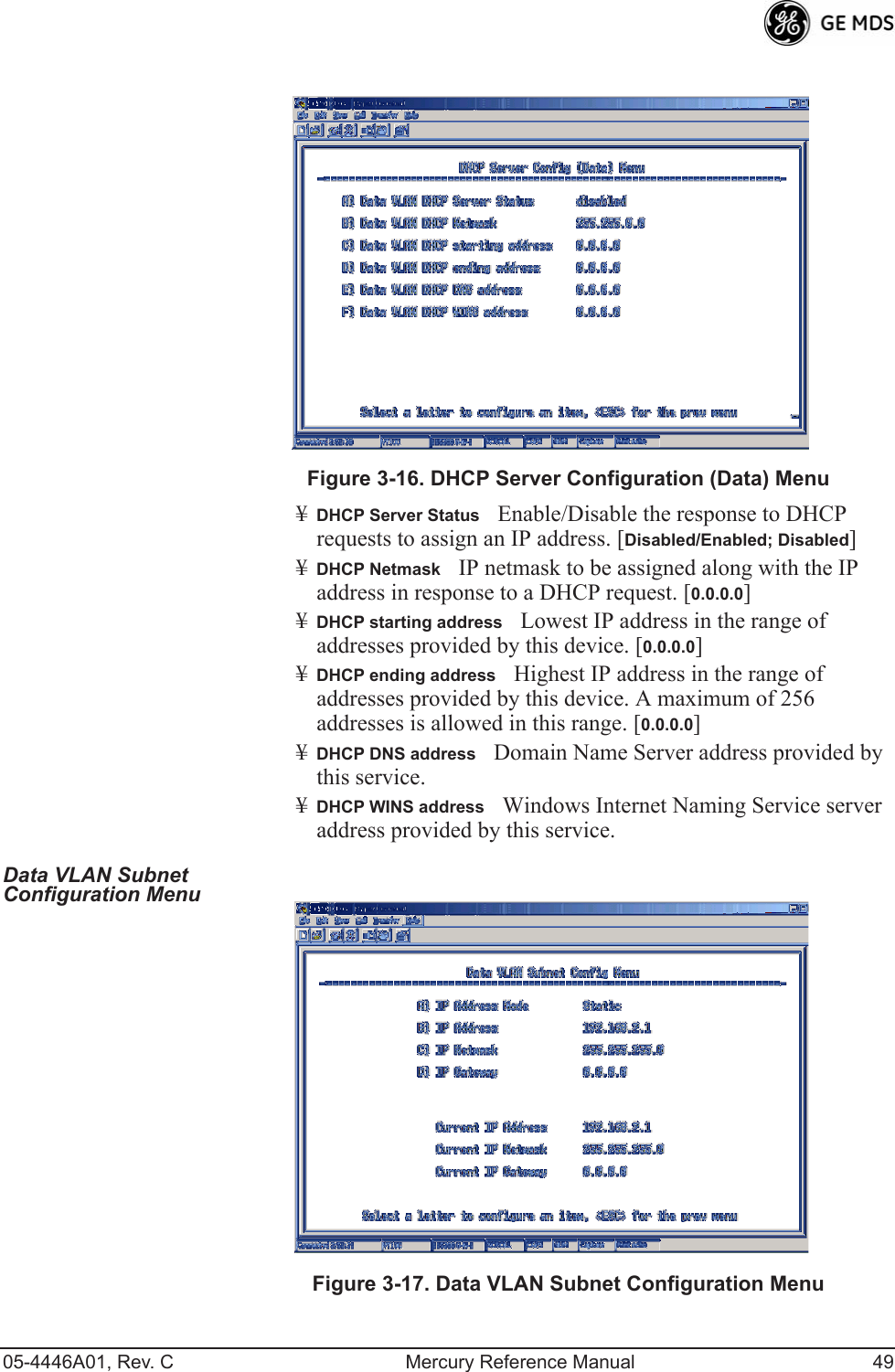 05-4446A01, Rev. C Mercury Reference Manual 49Invisible place holderFigure 3-16. DHCP Server Configuration (Data) Menu¥DHCP Server StatusEnable/Disable the response to DHCP requests to assign an IP address. [Disabled/Enabled; Disabled]¥DHCP NetmaskIP netmask to be assigned along with the IP address in response to a DHCP request. [0.0.0.0]¥DHCP starting addressLowest IP address in the range of addresses provided by this device. [0.0.0.0]¥DHCP ending addressHighest IP address in the range of addresses provided by this device. A maximum of 256 addresses is allowed in this range. [0.0.0.0]¥DHCP DNS addressDomain Name Server address provided by this service.¥DHCP WINS addressWindows Internet Naming Service server address provided by this service.Data VLAN Subnet Configuration Menu Invisible place holderFigure 3-17. Data VLAN Subnet Configuration Menu 