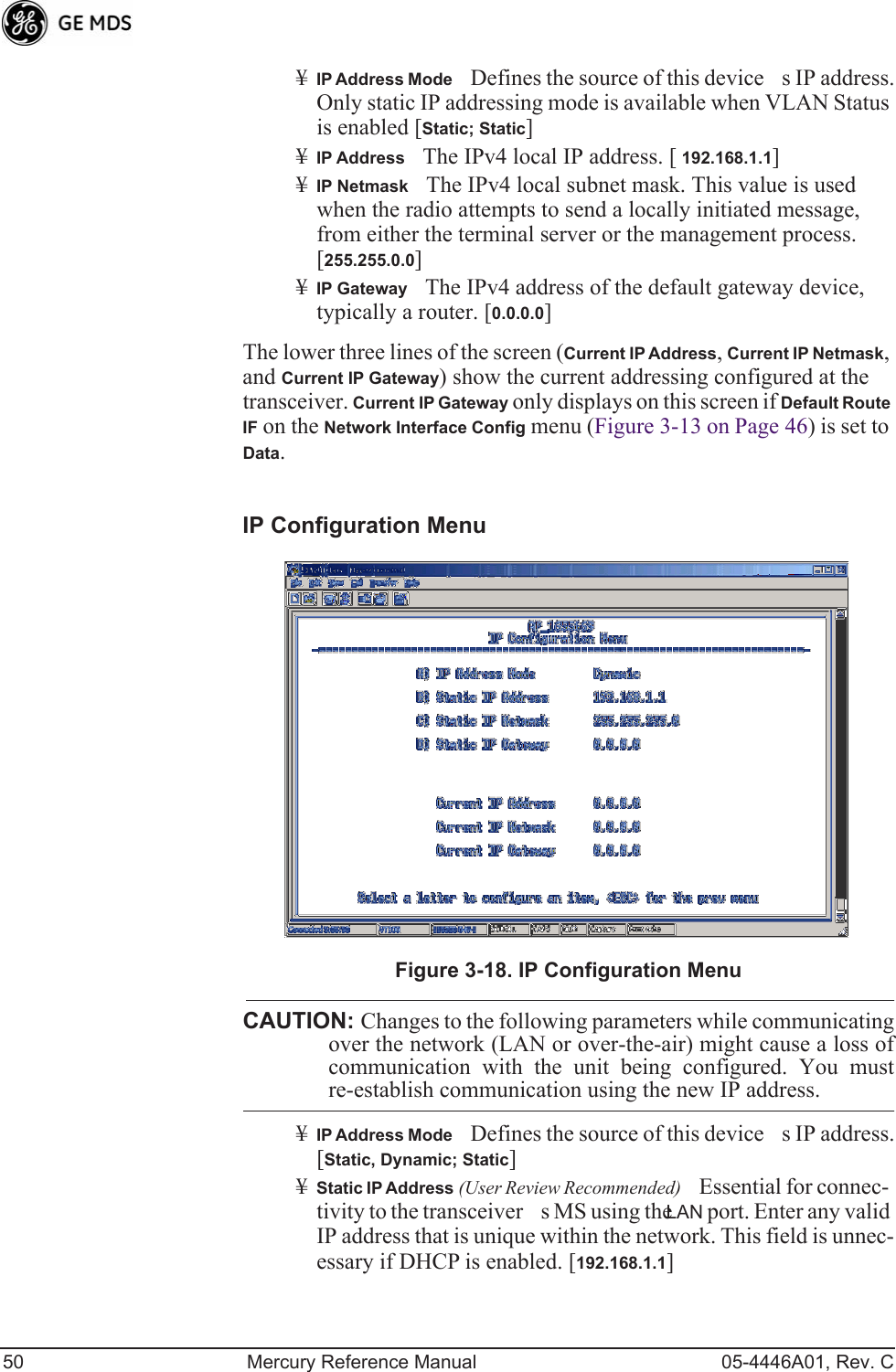 50 Mercury Reference Manual 05-4446A01, Rev. C¥IP Address ModeDefines the source of this devices IP address. Only static IP addressing mode is available when VLAN Status is enabled [Static; Static]¥IP AddressThe IPv4 local IP address. [ 192.168.1.1]¥IP NetmaskThe IPv4 local subnet mask. This value is used when the radio attempts to send a locally initiated message, from either the terminal server or the management process. [255.255.0.0]¥IP GatewayThe IPv4 address of the default gateway device, typically a router. [0.0.0.0]The lower three lines of the screen (Current IP Address, Current IP Netmask, and Current IP Gateway) show the current addressing configured at the transceiver. Current IP Gateway only displays on this screen if Default Route IF on the Network Interface Config menu (Figure 3-13 on Page 46) is set to Data.Invisible place holderIP Configuration MenuFigure 3-18. IP Configuration MenuCAUTION: Changes to the following parameters while communicatingover the network (LAN or over-the-air) might cause a loss ofcommunication with the unit being configured. You mustre-establish communication using the new IP address.¥IP Address ModeDefines the source of this devices IP address. [Static, Dynamic; Static]¥Static IP Address (User Review Recommended)Essential for connec-tivity to the transceivers MS using the LAN port. Enter any valid IP address that is unique within the network. This field is unnec-essary if DHCP is enabled. [192.168.1.1] 