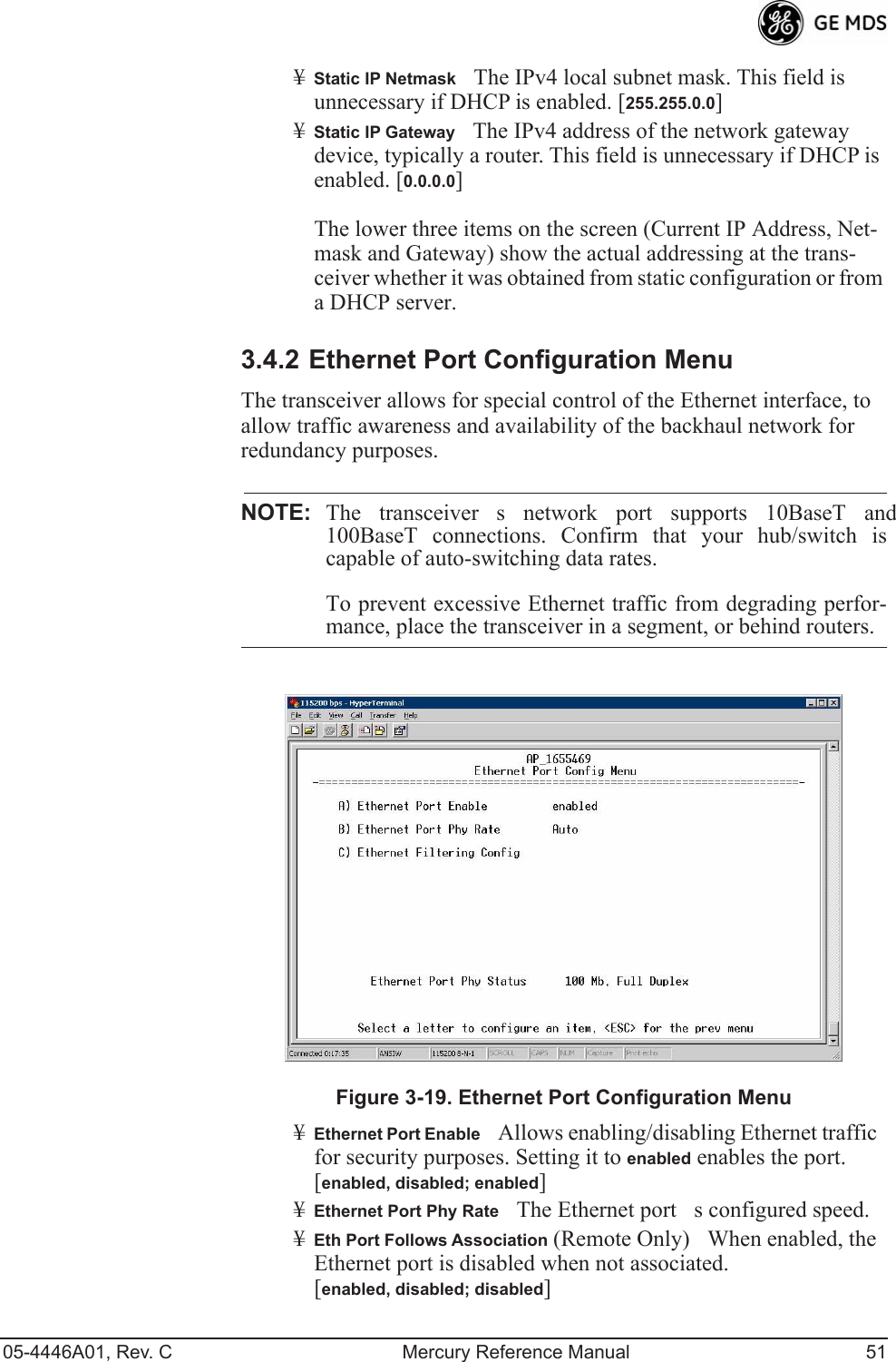 05-4446A01, Rev. C Mercury Reference Manual 51¥Static IP NetmaskThe IPv4 local subnet mask. This field is unnecessary if DHCP is enabled. [255.255.0.0]¥Static IP GatewayThe IPv4 address of the network gateway device, typically a router. This field is unnecessary if DHCP is enabled. [0.0.0.0]The lower three items on the screen (Current IP Address, Net-mask and Gateway) show the actual addressing at the trans-ceiver whether it was obtained from static configuration or from a DHCP server.3.4.2 Ethernet Port Configuration MenuThe transceiver allows for special control of the Ethernet interface, to allow traffic awareness and availability of the backhaul network for redundancy purposes.NOTE: The transceivers network port supports 10BaseT and100BaseT connections. Confirm that your hub/switch iscapable of auto-switching data rates.To prevent excessive Ethernet traffic from degrading perfor-mance, place the transceiver in a segment, or behind routers.Figure 3-19. Ethernet Port Configuration Menu¥Ethernet Port EnableAllows enabling/disabling Ethernet traffic for security purposes. Setting it to enabled enables the port. [enabled, disabled; enabled]¥Ethernet Port Phy RateThe Ethernet ports configured speed.¥Eth Port Follows Association (Remote Only)When enabled, the Ethernet port is disabled when not associated. [enabled, disabled; disabled]