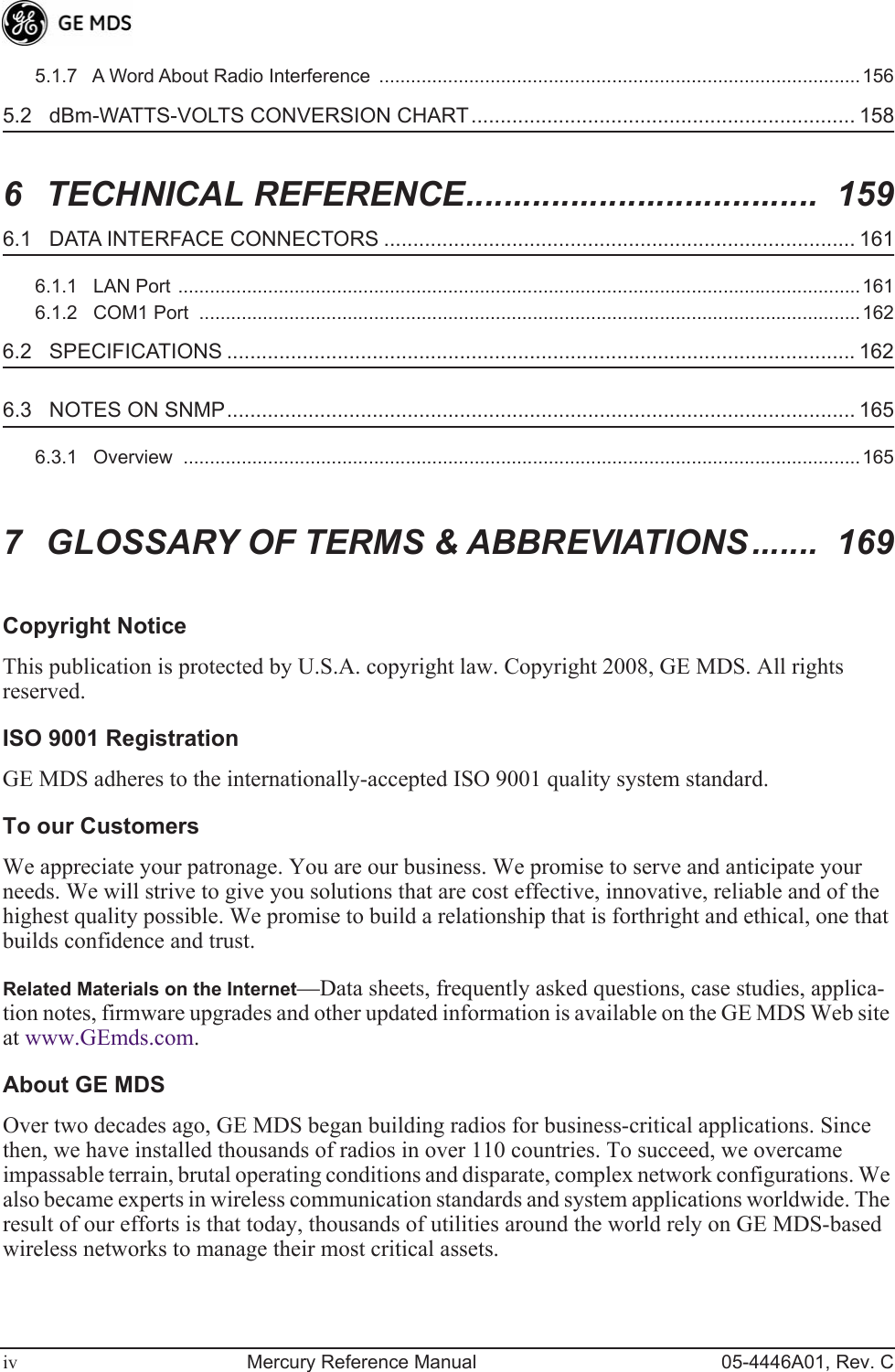  iv Mercury Reference Manual 05-4446A01, Rev. C5.1.7   A Word About Radio Interference  ...........................................................................................156 5.2   dBm-WATTS-VOLTS CONVERSION CHART.................................................................. 158 6 TECHNICAL REFERENCE.....................................  159 6.1   DATA INTERFACE CONNECTORS ................................................................................. 161 6.1.1   LAN Port .................................................................................................................................1616.1.2   COM1 Port  .............................................................................................................................162 6.2   SPECIFICATIONS ............................................................................................................ 162 6.3   NOTES ON SNMP............................................................................................................ 165 6.3.1   Overview  ................................................................................................................................165 7 GLOSSARY OF TERMS &amp; ABBREVIATIONS.......  169 Copyright Notice This publication is protected by U.S.A. copyright law. Copyright 2008, GE MDS. All rights reserved. ISO 9001 Registration GE MDS adheres to the internationally-accepted ISO 9001 quality system standard. To our Customers We appreciate your patronage. You are our business. We promise to serve and anticipate your needs. We will strive to give you solutions that are cost effective, innovative, reliable and of the highest quality possible. We promise to build a relationship that is forthright and ethical, one that builds confidence and trust. Related Materials on the Internet —Data sheets, frequently asked questions, case studies, applica-tion notes, firmware upgrades and other updated information is available on the GE MDS Web site at www.GEmds.com. About GE MDS Over two decades ago, GE MDS began building radios for business-critical applications. Since then, we have installed thousands of radios in over 110 countries. To succeed, we overcame impassable terrain, brutal operating conditions and disparate, complex network configurations. We also became experts in wireless communication standards and system applications worldwide. The result of our efforts is that today, thousands of utilities around the world rely on GE MDS-based wireless networks to manage their most critical assets.