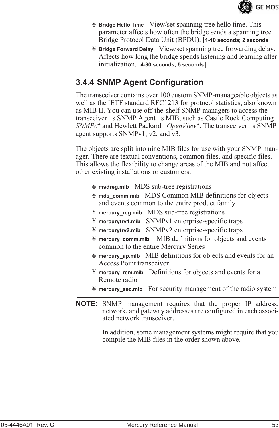 05-4446A01, Rev. C Mercury Reference Manual 53¥Bridge Hello TimeView/set spanning tree hello time. This parameter affects how often the bridge sends a spanning tree Bridge Protocol Data Unit (BPDU). [1-10 seconds; 2 seconds]¥Bridge Forward DelayView/set spanning tree forwarding delay. Affects how long the bridge spends listening and learning after initialization. [4-30 seconds; 5 seconds].3.4.4 SNMP Agent ConfigurationThe transceiver contains over 100 custom SNMP-manageable objects as well as the IETF standard RFC1213 for protocol statistics, also known as MIB II. You can use off-the-shelf SNMP managers to access the transceivers SNMP Agents MIB, such as Castle Rock Computing SNMPc“ and Hewlett Packard  OpenView“. The transceivers SNMP agent supports SNMPv1, v2, and v3.The objects are split into nine MIB files for use with your SNMP man-ager. There are textual conventions, common files, and specific files. This allows the flexibility to change areas of the MIB and not affect other existing installations or customers.¥msdreg.mibMDS sub-tree registrations¥mds_comm.mibMDS Common MIB definitions for objects and events common to the entire product family¥mercury_reg.mibMDS sub-tree registrations¥mercurytrv1.mibSNMPv1 enterprise-specific traps¥mercurytrv2.mibSNMPv2 enterprise-specific traps¥mercury_comm.mib MIB definitions for objects and events common to the entire Mercury Series¥mercury_ap.mibMIB definitions for objects and events for an Access Point transceiver¥mercury_rem.mibDefinitions for objects and events for a Remote radio¥mercury_sec.mibFor security management of the radio systemNOTE: SNMP management requires that the proper IP address,network, and gateway addresses are configured in each associ-ated network transceiver. In addition, some management systems might require that youcompile the MIB files in the order shown above.