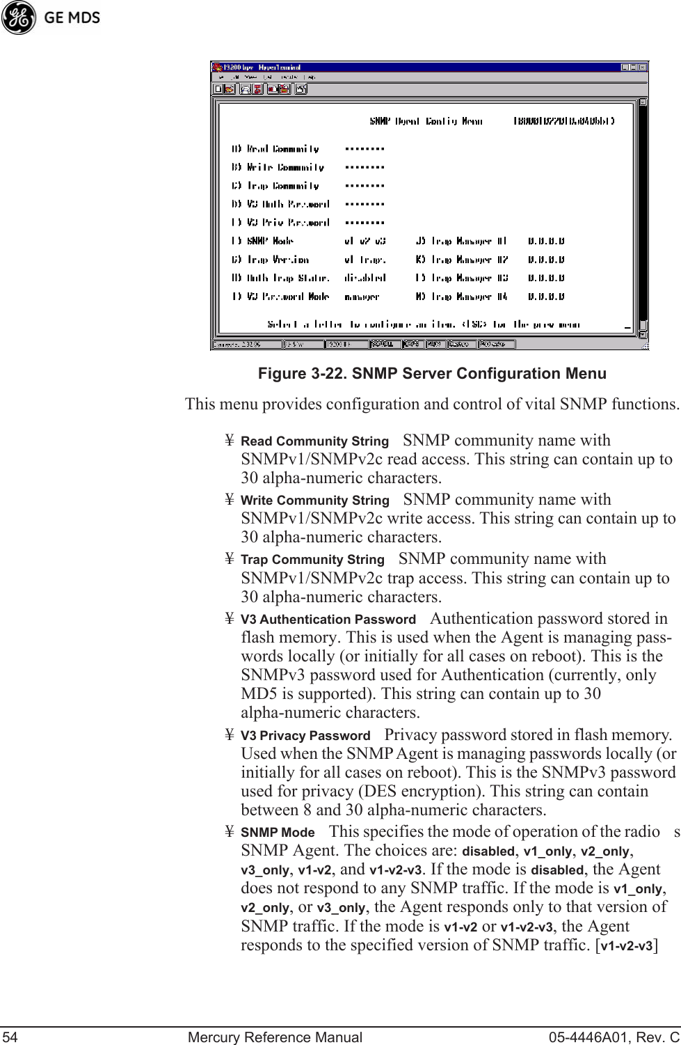 54 Mercury Reference Manual 05-4446A01, Rev. CInvisible place holderFigure 3-22. SNMP Server Configuration MenuThis menu provides configuration and control of vital SNMP functions.¥Read Community StringSNMP community name with SNMPv1/SNMPv2c read access. This string can contain up to 30 alpha-numeric characters.¥Write Community StringSNMP community name with SNMPv1/SNMPv2c write access. This string can contain up to 30 alpha-numeric characters.¥Trap Community StringSNMP community name with SNMPv1/SNMPv2c trap access. This string can contain up to 30 alpha-numeric characters.¥V3 Authentication PasswordAuthentication password stored in flash memory. This is used when the Agent is managing pass-words locally (or initially for all cases on reboot). This is the SNMPv3 password used for Authentication (currently, only MD5 is supported). This string can contain up to 30 alpha-numeric characters.¥V3 Privacy PasswordPrivacy password stored in flash memory. Used when the SNMP Agent is managing passwords locally (or initially for all cases on reboot). This is the SNMPv3 password used for privacy (DES encryption). This string can contain between 8 and 30 alpha-numeric characters.¥SNMP ModeThis specifies the mode of operation of the radios SNMP Agent. The choices are: disabled, v1_only, v2_only, v3_only, v1-v2, and v1-v2-v3. If the mode is disabled, the Agent does not respond to any SNMP traffic. If the mode is v1_only, v2_only, or v3_only, the Agent responds only to that version of SNMP traffic. If the mode is v1-v2 or v1-v2-v3, the Agent responds to the specified version of SNMP traffic. [v1-v2-v3]