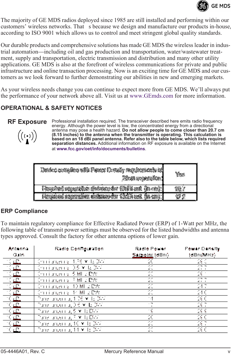  05-4446A01, Rev. C Mercury Reference Manual v The majority of GE MDS radios deployed since 1985 are still installed and performing within our customers’ wireless networks. Thats because we design and manufacture our products in-house, according to ISO 9001 which allows us to control and meet stringent global quality standards. Our durable products and comprehensive solutions has made GE MDS the wireless leader in indus-trial automation—including oil and gas production and transportation, water/wastewater treat-ment, supply and transportation, electric transmission and distribution and many other utility applications. GE MDS is also at the forefront of wireless communications for private and public infrastructure and online transaction processing. Now is an exciting time for GE MDS and our cus-tomers as we look forward to further demonstrating our abilities in new and emerging markets.As your wireless needs change you can continue to expect more from GE MDS. We’ll always put the performance of your network above all. Visit us at www.GEmds.com for more information. OPERATIONAL &amp; SAFETY NOTICESERP Compliance To maintain regulatory compliance for Effective Radiated Power (ERP) of 1-Watt per MHz, the following table of transmit power settings must be observed for the listed bandwidths and antenna types approved. Consult the factory for other antenna options of lower gain. Professional installation required. The transceiver described here emits radio frequency energy. Although the power level is low, the concentrated energy from a directional antenna may pose a health hazard.  Do not allow people to come closer than 20.7 cm (8.15 inches) to the antenna when the transmitter is operating. This calculation is based on an 18 dBi panel antenna.   Refer also to the table below, which lists required separation distances.  Additional information on RF exposure is available on the Internet at  www.fcc.gov/oet/info/documents/bulletins .RF Exposure