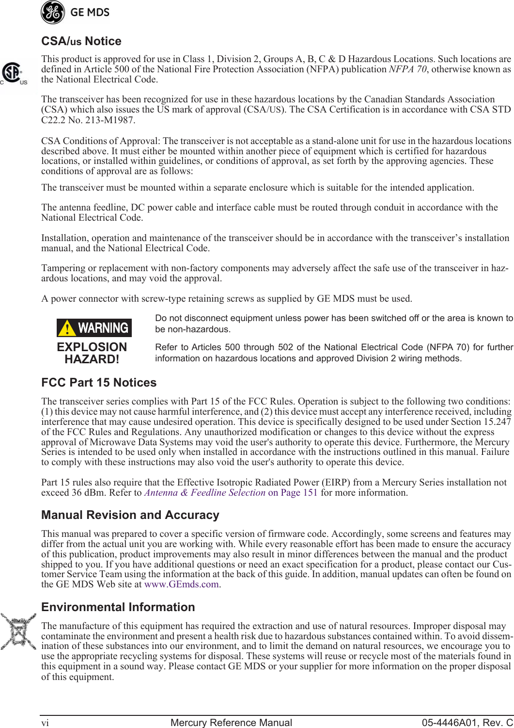  vi Mercury Reference Manual 05-4446A01, Rev. C CSA/ us  Notice This product is approved for use in Class 1, Division 2, Groups A, B, C &amp; D Hazardous Locations. Such locations are defined in Article 500 of the National Fire Protection Association (NFPA) publication  NFPA 70 , otherwise known as the National Electrical Code. The transceiver has been recognized for use in these hazardous locations by the Canadian Standards Association (CSA) which also issues the US mark of approval (CSA/ US ). The CSA Certification is in accordance with CSA STD C22.2 No. 213-M1987. CSA Conditions of Approval: The transceiver is not acceptable as a stand-alone unit for use in the hazardous locations described above. It must either be mounted within another piece of equipment which is certified for hazardous locations, or installed within guidelines, or conditions of approval, as set forth by the approving agencies. These conditions of approval are as follows:The transceiver must be mounted within a separate enclosure which is suitable for the intended application.The antenna feedline, DC power cable and interface cable must be routed through conduit in accordance with the National Electrical Code.Installation, operation and maintenance of the transceiver should be in accordance with the transceiver’s installation manual, and the National Electrical Code.Tampering or replacement with non-factory components may adversely affect the safe use of the transceiver in haz-ardous locations, and may void the approval.A power connector with screw-type retaining screws as supplied by GE MDS must be used. Do not disconnect equipment unless power has been switched off or the area is known tobe non-hazardous.Refer to Articles 500 through 502 of the National Electrical Code (NFPA 70) for furtherinformation on hazardous locations and approved Division 2 wiring methods.  FCC Part 15 Notices The transceiver series complies with Part 15 of the FCC Rules. Operation is subject to the following two conditions: (1) this device may not cause harmful interference, and (2) this device must accept any interference received, including interference that may cause undesired operation. This device is specifically designed to be used under Section 15.247 of the FCC Rules and Regulations. Any unauthorized modification or changes to this device without the express approval of Microwave Data Systems may void the user&apos;s authority to operate this device. Furthermore, the Mercury Series is intended to be used only when installed in accordance with the instructions outlined in this manual. Failure to comply with these instructions may also void the user&apos;s authority to operate this device.Part 15 rules also require that the Effective Isotropic Radiated Power (EIRP) from a Mercury Series installation not exceed 36 dBm. Refer to  Antenna &amp; Feedline Selection  on Page 151 for more information. Manual Revision and Accuracy This manual was prepared to cover a specific version of firmware code. Accordingly, some screens and features may differ from the actual unit you are working with. While every reasonable effort has been made to ensure the accuracy of this publication, product improvements may also result in minor differences between the manual and the product shipped to you. If you have additional questions or need an exact specification for a product, please contact our Cus-tomer Service Team using the information at the back of this guide. In addition, manual updates can often be found on the GE MDS Web site at www.GEmds.com. Environmental Information The manufacture of this equipment has required the extraction and use of natural resources. Improper disposal may contaminate the environment and present a health risk due to hazardous substances contained within. To avoid dissem-ination of these substances into our environment, and to limit the demand on natural resources, we encourage you to use the appropriate recycling systems for disposal. These systems will reuse or recycle most of the materials found in this equipment in a sound way. Please contact GE MDS or your supplier for more information on the proper disposal of this equipment.  EXPLOSIONHAZARD!