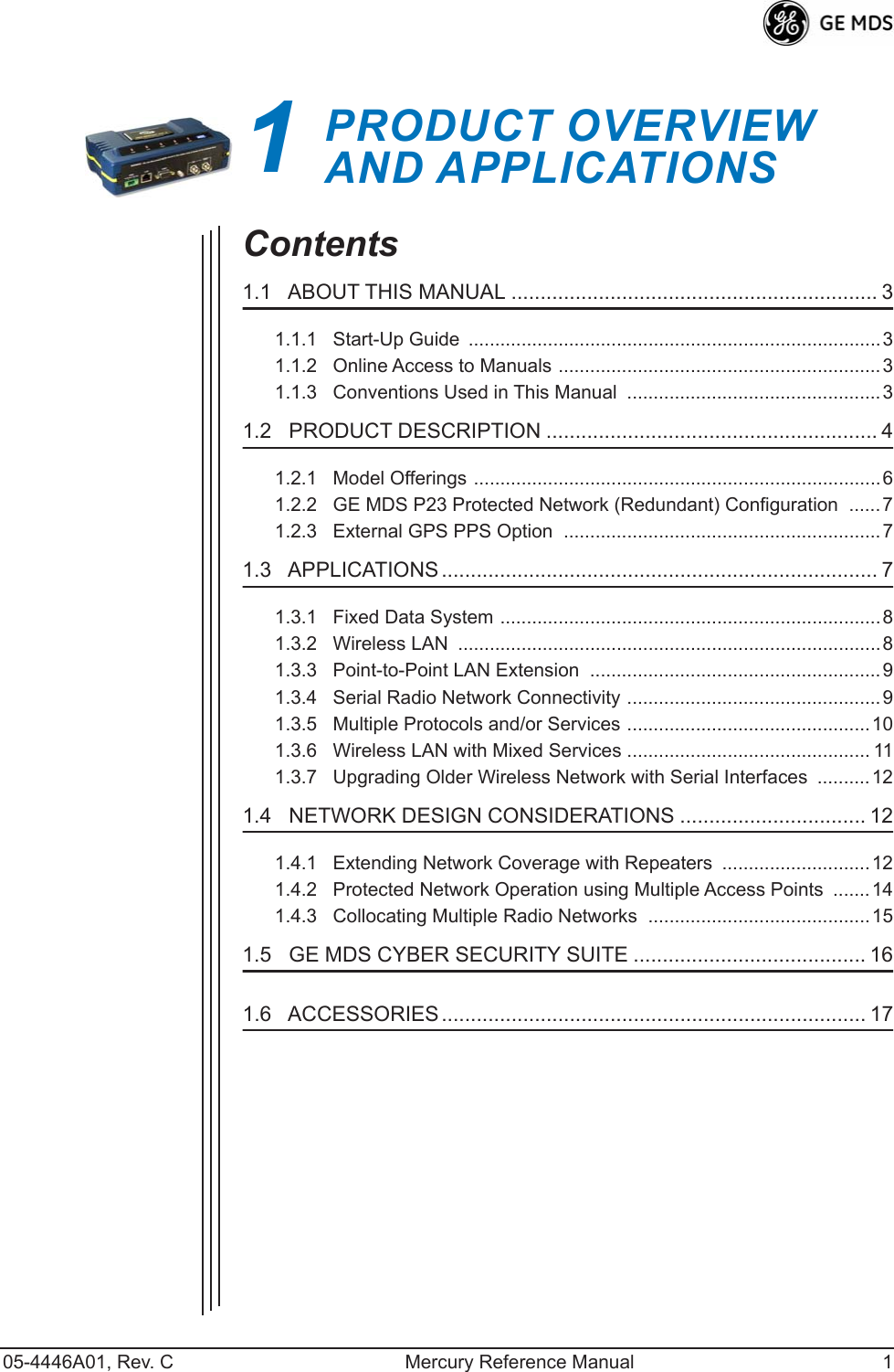  05-4446A01, Rev. C Mercury Reference Manual 1 1 PRODUCT OVERVIEWAND APPLICATIONS 1 Chapter Counter Reset Paragraph Contents 1.1   ABOUT THIS MANUAL ............................................................... 3 1.1.1   Start-Up Guide  ..............................................................................31.1.2   Online Access to Manuals .............................................................31.1.3   Conventions Used in This Manual  ................................................3 1.2   PRODUCT DESCRIPTION ......................................................... 4 1.2.1   Model Offerings .............................................................................61.2.2   GE MDS P23 Protected Network (Redundant) Configuration  ......71.2.3   External GPS PPS Option  ............................................................7 1.3   APPLICATIONS ........................................................................... 7 1.3.1   Fixed Data System ........................................................................81.3.2   Wireless LAN  ................................................................................81.3.3   Point-to-Point LAN Extension  .......................................................91.3.4   Serial Radio Network Connectivity ................................................91.3.5   Multiple Protocols and/or Services ..............................................101.3.6   Wireless LAN with Mixed Services .............................................. 111.3.7   Upgrading Older Wireless Network with Serial Interfaces  ..........12 1.4   NETWORK DESIGN CONSIDERATIONS ................................ 12 1.4.1   Extending Network Coverage with Repeaters  ............................121.4.2   Protected Network Operation using Multiple Access Points  .......141.4.3   Collocating Multiple Radio Networks  ..........................................15 1.5   GE MDS CYBER SECURITY SUITE ........................................ 16 1.6   ACCESSORIES ......................................................................... 17